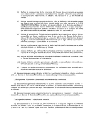(iii)   Calificar la independencia de los miembros del Consejo de Administración propuestos
                como independientes y establecer si así lo determina, requisitos adicionales para calificar a
                un consejero como independiente, en adición a los previstos en la Ley del Mercado de
                Valores;

        (iv)    Aprobar las operaciones que pretenda llevar a cabo la Sociedad o las personas morales
                que ésta controle, en el período de un ejercicio social, cuyo valor represente el 20.00%
                (VEINTE POR CIENTO) o más de los activos consolidados de la Sociedad, con base en
                las cifras correspondientes al cierre del trimestre inmediato anterior a la fecha en que pre-
                tenda celebrase la operación, de forma simultánea o sucesiva o en cualquier otra forma
                que por sus características pueda ser considerada como una sola operación;

        (v)     Aprobar, a propuesta del Consejo de Administración, la contratación de seguros de res-
                ponsabilidad por daños o perjuicios a favor de los miembros del Consejo de Administra-
                ción, del director general y directivos. La aprobación deberá incluir el compromiso de cubrir
                el pago de cualquier remanente de indemnizaciones que no logre cubrir el seguro corres-
                pondiente, con cargo a los resultados de la Sociedad;

        (vi)    Aprobar los informes del o los Comités de Auditoría y Prácticas Societarias a que se refiere
                el Artículo 43 de la Ley del Mercado de Valores;

        (vii) Aprobar el informe que el Director General elabore conforme a lo señalado en el Artículo 44
              Fracción XI de la Ley del Mercado de Valores, acompañado del dictamen del auditor externo;

        (viii) Aprobar la opinión del Consejo de Administración sobre el contenido del informe del Direc-
               tor General a que se refiere el inciso anterior;

        (xix) Aprobar el informe sobre las operaciones y actividades en las que hubiere intervenido con-
              forme a lo previsto en la Ley del Mercado de Valores; y

        (x)     Cualquier otro asunto no reservado expresamente a la competencia de la asamblea extra-
                ordinaria o asamblea especial de accionistas.

    (c) Las asambleas generales ordinarias tendrán los requisitos de instalación y votación señalados
en la Ley General de Sociedades Mercantiles, con las salvedades previstas en estos estatutos.


    Cuadragésima. Asambleas Generales Extraordinarias de Accionistas.

    (a) Las asambleas generales extraordinarias, se reunirán para tratar cualquiera de los asuntos se-
ñalados en el artículo 182 (CIENTO OCHENTA Y DOS) de la Ley General de Sociedades Mercantiles y
cualquier otro asunto que conforme a la ley o a estos estatutos se requiera de una mayoría calificada de
accionistas.

    (b) Las asambleas generales extraordinarias tendrán los requisitos de instalación y votación seña-
lados en la Ley General de Sociedades Mercantiles, con las salvedades previstas en estos estatutos.


    Cuadragésimo Primera. Derechos de Minorías.

    (a) Los accionistas de la Sociedad que, en lo individual o en su conjunto, tengan la titularidad de
acciones con derecho a voto, incluso limitado o restringido, o sin derecho a voto, que representen el 5%
(CINCO POR CIENTO) o más del capital social de la Sociedad, podrán ejercer la acción de responsabili-


                                                     134
 
