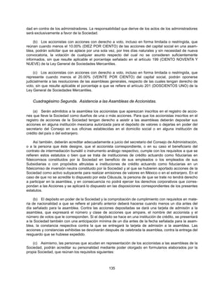 dad en contra de los administradores. La responsabilidad que derive de los actos de los administradores
será exclusivamente a favor de la Sociedad.

     (b) Los accionistas con acciones con derecho a voto, incluso en forma limitada o restringida, que
reúnan cuando menos el 10.00% (DIEZ POR CIENTO) de las acciones del capital social en una asam-
blea, podrán solicitar que se aplace por una sola vez, por tres días naturales y sin necesidad de nueva
convocatoria, la votación de cualquier asunto respecto del cual no se consideren suficientemente
informados, sin que resulte aplicable el porcentaje señalado en el artículo 199 (CIENTO NOVENTA Y
NUEVE) de la Ley General de Sociedades Mercantiles.

     (c) Los accionistas con acciones con derecho a voto, incluso en forma limitada o restringida, que
represente cuando menos el 20.00% (VEINTE POR CIENTO) del capital social, podrán oponerse
judicialmente a las resoluciones de las asambleas generales, respecto de las cuales tengan derecho de
voto, sin que resulte aplicable el porcentaje a que se refiere el artículo 201 (DOSCIENTOS UNO) de la
Ley General de Sociedades Mercantiles.


    Cuadragésimo Segunda. Asistencia a las Asambleas de Accionistas.

    (a) Serán admitidos a la asamblea los accionistas que aparezcan inscritos en el registro de accio-
nes que lleve la Sociedad como dueños de una o más acciones. Para que los accionistas inscritos en el
registro de acciones de la Sociedad tengan derecho a asistir a las asambleas deberán depositar sus
acciones en alguna institución mexicana autorizada para el depósito de valores o dejarlas en poder del
secretario del Consejo en sus oficinas establecidas en el domicilio social o en alguna institución de
crédito del país o del extranjero.

     Así también, deberán acreditar adecuadamente a juicio del secretario del Consejo de Administración,
o a la persona que éste designe, que el accionista correspondiente, o en su caso el beneficiario del
contrato de intermediación bursátil o instrumento análogo respectivo, cumple con los requisitos a que se
refieren estos estatutos o bien que se trata de instituciones de crédito actuando como fiduciarias en
fideicomisos constituidos por la Sociedad en beneficio de sus empleados o los empleados de sus
Subsidiarias o con propósitos altruistas e instituciones de crédito actuando como fiduciarias en un
fideicomiso de inversión neutra constituido por la Sociedad y al que se hubieren aportado acciones de la
Sociedad como activo subyacente para realizar emisiones de valores en México o en el extranjero. En el
caso de que no se acredite lo dispuesto por esta Cláusula, la persona de que se trate no tendrá derecho
a participar en la asamblea, y en consecuencia no podrá ejercer los derechos corporativos que corres-
pondan a las Acciones y se aplicará lo dispuesto en las disposiciones correspondientes de los presentes
estatutos.

     (b) El depósito en poder de la Sociedad y la comprobación de cumplimiento con requisitos en mate-
ria de nacionalidad a que se refiere el párrafo anterior deberá hacerse cuando menos un día antes del
día señalado para la asamblea. Contra las acciones depositadas se dará una tarjeta de admisión a la
asamblea, que expresará el número y clase de acciones que ampare, el nombre del accionista y el
número de votos que le corresponden. Si el depósito se hace en una institución de crédito, se presentará
a la Sociedad también con una anticipación mínima de un día antes de la fecha señalada para la asam-
blea, la constancia respectiva contra la que se entregará la tarjeta de admisión a la asamblea. Las
acciones y constancias exhibidas se devolverán después de celebrada la asamblea, contra la entrega del
resguardo que se hubiese expedido.

    (c) Asimismo, las personas que acudan en representación de los accionistas a las asambleas de la
Sociedad, podrán acreditar su personalidad mediante poder otorgado en formularios elaborados por la
propia Sociedad, que reúnan los requisitos siguientes:



                                                  135
 