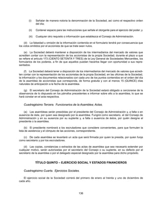 (i)     Señalar de manera notoria la denominación de la Sociedad, así como el respectivo orden
                del día;

        (ii)    Contener espacio para las instrucciones que señale el otorgante para el ejercicio del poder; y

        (iii)   Cualquier otro requisito o información que establezca el Consejo de Administración.

    (d) La falsedad u omisión de la información contenida en el formulario tendrá por consecuencia que
los votos emitidos por el accionista de que se trate sean nulos.

    (e) La Sociedad deberá mantener a disposición de los intermediarios del mercado de valores que
acrediten contar con la representación de los accionistas de la propia Sociedad, durante el plazo a que
se refiere el artículo 173 (CIENTO SETENTA Y TRES) de la Ley General de Sociedades Mercantiles, los
formularios de los poderes, a fin de que aquellos puedan hacerlos llegar con oportunidad a sus repre-
sentados.

     (f) La Sociedad deberá tener a disposición de los intermediarios del mercado de valores que acredi-
ten contar con la representación de los accionistas de la propia Sociedad, en las oficinas de la Sociedad,
la información y los documentos relacionados con cada uno de los puntos contenidos en el orden del día
de la asamblea de accionistas que corresponda, de forma gratuita y con al menos 15 (QUINCE) días
naturales de anticipación a la fecha de la asamblea.

    (g) El secretario del Consejo de Administración de la Sociedad estará obligado a cerciorarse de la
observancia de lo dispuesto en los párrafos precedentes e informar sobre ello a la asamblea, lo que se
hará constar en el acta respectiva.


    Cuadragésimo Tercera. Funcionarios de la Asamblea; Actas.

    (a) Las asambleas serán presididas por el presidente del Consejo de Administración y, a falta o en
ausencia de éste, por quien sea designado por la asamblea. Fungirá como secretario, el del Consejo de
Administración y en su ausencia por su suplente y, a falta o ausencia de éstos, por quién designe el
presidente o la asamblea.

     (b) El presidente nombrará a los escrutadores que considere convenientes, para que formulen la
lista de asistencia y el cómputo de las acciones, correspondiente.

   (c) De cada asamblea se levantará un acta que será firmada por quien la presida, por quien funja
como secretario y por los escrutadores.

    (d) Las copias, constancias o extractos de las actas de asamblea que sea necesario extender por
cualquier motivo, serán autorizadas por el secretario del Consejo o su suplente, en su defecto por el
secretario de la asamblea o por el delegado especial designado por la asamblea para dicho propósito.


                TÍTULO QUINTO – EJERCICIO SOCIAL Y ESTADOS FINANCIEROS

    Cuadragésimo Cuarta. Ejercicios Sociales.

   El ejercicio social de la Sociedad correrá del primero de enero al treinta y uno de diciembre de
cada año.



                                                     136
 