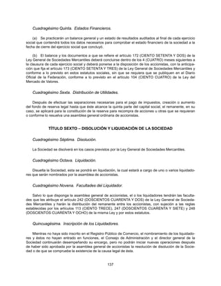 Cuadragésimo Quinta. Estados Financieros.

    (a) Se practicarán un balance general y un estado de resultados auditados al final de cada ejercicio
social que contendrá todos los datos necesarios para comprobar el estado financiero de la sociedad a la
fecha de cierre del ejercicio social que concluyó.

     (b) El balance y los documentos a que se refiere el artículo 172 (CIENTO SETENTA Y DOS) de la
Ley General de Sociedades Mercantiles deberá concluirse dentro de los 4 (CUATRO) meses siguientes a
la clausura de cada ejercicio social y deberá ponerse a la disposición de los accionistas, con la anticipa-
ción que fija el artículo 173 (CIENTO SETENTA Y TRES) de la Ley General de Sociedades Mercantiles y
conforme a lo previsto en estos estatutos sociales, sin que se requiera que se publiquen en el Diario
Oficial de la Federación, conforme a lo previsto en el artículo 104 (CIENTO CUATRO) de la Ley del
Mercado de Valores.


    Cuadragésimo Sexta. Distribución de Utilidades.

     Después de efectuar las separaciones necesarias para el pago de impuestos, creación o aumento
del fondo de reserva legal hasta que éste alcance la quinta parte del capital social, el remanente, en su
caso, se aplicará para la constitución de la reserva para recompra de acciones u otras que se requieran
o conforme lo resuelva una asamblea general ordinaria de accionistas.


              TÍTULO SEXTO – DISOLUCIÓN Y LIQUIDACIÓN DE LA SOCIEDAD

    Cuadragésimo Séptima. Disolución.

    La Sociedad se disolverá en los casos previstos por la Ley General de Sociedades Mercantiles.


    Cuadragésimo Octava. Liquidación.

    Disuelta la Sociedad, esta se pondrá en liquidación, la cual estará a cargo de uno o varios liquidado-
res que serán nombrados por la asamblea de accionistas.


    Cuadragésimo Novena. Facultades del Liquidador.

    Salvo lo que disponga la asamblea general de accionistas, el o los liquidadores tendrán las faculta-
des que les atribuye el artículo 242 (DOSCIENTOS CUARENTA Y DOS) de la Ley General de Socieda-
des Mercantiles y harán la distribución del remanente entre los accionistas, con sujeción a las reglas
establecidas por los artículos 113 (CIENTO TRECE), 247 (DOSCIENTOS CUARENTA Y SIETE) y 248
(DOSCIENTOS CUARENTA Y OCHO) de la misma Ley y por estos estatutos.


    Quincuagésima. Inscripción de los Liquidadores.

    Mientras no haya sido inscrito en el Registro Público de Comercio, el nombramiento de los liquidado-
res y éstos no hayan entrado en funciones, el Consejo de Administración y el director general de la
Sociedad continuarán desempeñando su encargo, pero no podrán iniciar nuevas operaciones después
de haber sido aprobada por la asamblea general de accionistas la resolución de disolución de la Socie-
dad o de que se compruebe la existencia de la causa legal de ésta.


                                                   137
 