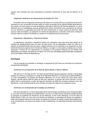 pasado. CIE considera que esta combinación le permitirá incrementar su flujo neto de efectivo en el
futuro.


    Integración Vertical en las Operaciones de Eventos En Vivo

     El modelo único de integración vertical que CIE aplica en la conducción de sus operaciones de entre-
tenimiento en vivo, le permiten al Grupo captar un mayor porcentaje de los ingresos totales generados en
los eventos, así como lograr un punto de equilibrio más bajo en términos del nivel de asistencia, lo cual lo
diferencia de sus competidores quienes generalmente actúan únicamente como promotores de eventos
en vivo. Asimismo, la capacidad que tiene CIE para proporcionar un mayor número de servicios, tales
como la venta de boletos y la operación de centros de espectáculos, le permite a CIE tomar ventaja de
eventos sobre los cuales la Compañía no cuenta con los derechos para su promoción.


    Experiencia, Reputación y Trayectoria Exitosa

    La experiencia, reputación y trayectoria exitosa son elementos clave para tener éxito dentro de la
industria de entretenimiento fuera de casa. De esta forma, CIE ha participado a partir de 1990 en el
negocio de entretenimiento fuera de casa, y desde entonces se ha mantenido a la vanguardia de prác-
ticamente todos los aspectos de la industria en México y la región. La Compañía considera que su fuerte
reputación e historia de sus operaciones, la convierten en el promotor preferido por los artistas más
destacados que realizan sus giras por la región, así como por autoridades gubernamentales propietarias
de los principales centros de espectáculos.


Estrategias

     Con el propósito de consolidar su liderazgo, la expansión de CIE hacia sus mercados se cimienta en
las siguientes estrategias:


    Continuar con la Expansión de la Red de Sports Books y Yaks en México

    CIE opera al 31 de mayo de 2011, 53 salas de Sport Books (apuesta deportiva remota) y Yak (juegos
basados en números y símbolos) a lo largo de la República Mexicana, incluyendo la Ciudad de México y
su zona metropolitana. El permiso del Gobierno Mexicano con el que cuenta CIE para operar dicho
negocio, permite operar hasta 65 salas de este tipo. Asimismo, al amparo del mismo permiso, la Com-
pañía inició la incorporación a partir del segundo semestre de 2005 del concepto conocido como Yak
Electrónico, y más recientemente de otros formatos de juego permitidos por la regulación actual.


    Continuar con el Desarrollo del Complejo Las Américas

    CIE tiene planeado en un futuro desarrollar dentro del Complejo Las Américas de la Ciudad de Méxi-
co una calle comercial basada en entretenimiento, así como un hotel. Dichos proyectos complementarán
la operación ya existente del Hipódromo de las Américas, la del Centro Banamex, la de las salas de
Sports Books y Yaks, así como de la de Granja Las Américas. La estrategia del Grupo con respecto a
estos dos proyectos futuros es la de limitar sus gastos de inversión de capital a través del establecimien-
to de coinversiones con socios que tengan ya sea la experiencia y la capacidad financiera para llevarlos
a cabo.




                                                    15
 