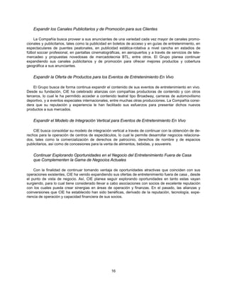 Expandir los Canales Publicitarios y de Promoción para sus Clientes

    La Compañía busca proveer a sus anunciantes de una variedad cada vez mayor de canales promo-
cionales y publicitarios, tales como la publicidad en boletos de acceso y en guías de entretenimiento, en
espectaculares de puentes peatonales, en publicidad estática-rotativa a nivel cancha en estadios de
fútbol soccer profesional, en pantallas cinematográficas, en aeropuertos y a través de servicios de tele-
mercadeo y propuestas novedosas de mercadotecnia BTL, entre otros. El Grupo planea continuar
expandiendo sus canales publicitarios y de promoción para ofrecer mejores productos y cobertura
geográfica a sus anunciantes.


    Expandir la Oferta de Productos para los Eventos de Entretenimiento En Vivo

    El Grupo busca de forma continua expandir el contenido de sus eventos de entretenimiento en vivo.
Desde su fundación, CIE ha celebrado alianzas con compañías productoras de contenido y con otros
terceros, lo cual le ha permitido acceder a contenido teatral tipo Broadway, carreras de automovilismo
deportivo, y a eventos especiales internacionales, entre muchas otras producciones. La Compañía consi-
dera que su reputación y experiencia le han facilitado sus esfuerzos para presentar dichos nuevos
productos a sus mercados.


    Expandir el Modelo de Integración Vertical para Eventos de Entretenimiento En Vivo

    CIE busca consolidar su modelo de integración vertical a través de continuar con la obtención de de-
rechos para la operación de centros de espectáculos, lo cual le permite desarrollar negocios relaciona-
dos, tales como la comercialización de derechos de patrocinio, derechos de nombre y de espacios
publicitarios, así como de concesiones para la venta de alimentos, bebidas, y souvenirs.


    Continuar Explorando Oportunidades en el Negocio del Entretenimiento Fuera de Casa
    que Complementen la Gama de Negocios Actuales

    Con la finalidad de continuar tomando ventaja de oportunidades atractivas que coinciden con sus
operaciones existentes, CIE ha venido expandiendo sus ofertas de entretenimiento fuera de casa , desde
el punto de vista de negocio. Así, CIE planea seguir explorando oportunidades en tanto estas vayan
surgiendo, para lo cual tiene considerado llevar a cabo asociaciones con socios de excelente reputación
con los cuales pueda crear sinergias en áreas de operación y finanzas. En el pasado, las alianzas y
coinversiones que CIE ha establecido han sido benéficas, derivado de la reputación, tecnología, expe-
riencia de operación y capacidad financiera de sus socios.




                                                   16
 