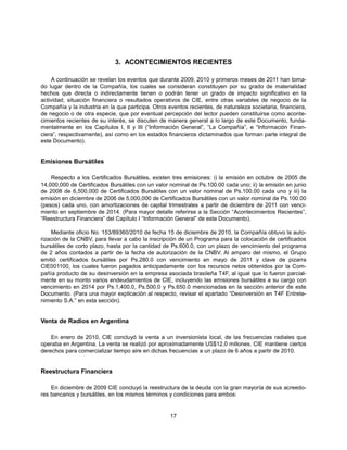 3. ACONTECIMIENTOS RECIENTES

    A continuación se revelan los eventos que durante 2009, 2010 y primeros meses de 2011 han toma-
do lugar dentro de la Compañía, los cuales se consideran constituyen por su grado de materialidad
hechos que directa o indirectamente tienen o podrán tener un grado de impacto significativo en la
actividad, situación financiera o resultados operativos de CIE, entre otras variables de negocio de la
Compañía y la industria en la que participa. Otros eventos recientes, de naturaleza societaria, financiera,
de negocio o de otra especie, que por eventual percepción del lector pueden constituirse como aconte-
cimientos recientes de su interés, se discuten de manera general a lo largo de este Documento, funda-
mentalmente en los Capítulos I, II y III (“Información General”, “La Compañía”, e “Información Finan-
ciera”, respectivamente), así como en los estados financieros dictaminados que forman parte integral de
este Documento).


Emisiones Bursátiles

    Respecto a los Certificados Bursátiles, existen tres emisiones: i) la emisión en octubre de 2005 de
14,000,000 de Certificados Bursátiles con un valor nominal de Ps.100.00 cada uno; ii) la emisión en junio
de 2008 de 6,500,000 de Certificados Bursátiles con un valor nominal de Ps.100.00 cada uno y iii) la
emisión en diciembre de 2006 de 5,000,000 de Certificados Bursátiles con un valor nominal de Ps.100.00
(pesos) cada uno, con amortizaciones de capital trimestrales a partir de diciembre de 2011 con venci-
miento en septiembre de 2014. (Para mayor detalle referirse a la Sección “Acontecimientos Recientes”,
“Reestructura Financiera” del Capítulo I “Información General” de este Documento).

    Mediante oficio No. 153/89360/2010 de fecha 15 de diciembre de 2010, la Compañía obtuvo la auto-
rización de la CNBV, para llevar a cabo la inscripción de un Programa para la colocación de certificados
bursátiles de corto plazo, hasta por la cantidad de Ps.600.0, con un plazo de vencimiento del programa
de 2 años contados a partir de la fecha de autorización de la CNBV. Al amparo del mismo, el Grupo
emitió certificados bursátiles por Ps.280.0 con vencimiento en mayo de 2011 y clave de pizarra
CIE001100, los cuales fueron pagados anticipadamente con los recursos netos obtenidos por la Com-
pañía producto de su desinversión en la empresa asociada brasileña T4F, al igual que lo fueron parcial-
mente en su monto varios endeudamientos de CIE, incluyendo las emisiones bursátiles a su cargo con
vencimiento en 2014 por Ps.1,400.0, Ps.500.0 y Ps.650.0 mencionadas en la sección anterior de este
Documento. (Para una mayor explicación al respecto, revisar el apartado “Desinversión en T4F Entrete-
nimiento S.A.” en esta sección).


Venta de Radios en Argentina

    En enero de 2010, CIE concluyó la venta a un inversionista local, de las frecuencias radiales que
operaba en Argentina. La venta se realizó por aproximadamente US$12.0 millones. CIE mantiene ciertos
derechos para comercializar tiempo aire en dichas frecuencias a un plazo de 6 años a partir de 2010.


Reestructura Financiera

    En diciembre de 2009 CIE concluyó la reestructura de la deuda con la gran mayoría de sus acreedo-
res bancarios y bursátiles, en los mismos términos y condiciones para ambos:


                                                    17
 