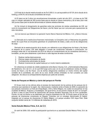 (i) El total de la deuda reestructurada es de Ps.5,555.0, lo cual equivaldría al 97.0% de la deuda de la
holding y al 84.0% de la deuda consolidada del Grupo.

    (ii) El plazo es de 5 años con amortizaciones trimestrales a partir del año 2011, y la tasa es de TIIE
más un margen aplicable de 300 puntos base para la deuda en pesos mexicanos y de la tasa Libor más
300 puntos base para la deuda denominada en dólares estadounidenses.

    (iii) Se incluyó el otorgamiento de garantías sobre las acciones de ciertas subsidiarias de CIE, así
como la incorporación de Obligaciones de Hacer y de No Hacer que son comunes para operaciones de
esta naturaleza.

       (iv) Los bancos que lideraron la operación fueron Banco Nacional de México, S.A. y Banco Inbursa,
S.A.

    (v) Derivado de la reestructura financiera mencionada, la Compañía creó un fideicomiso de garantía
dentro de cuyos fines se encuentra garantizar el cumplimiento de todas y cada una de las obligaciones
de pago.

    Derivado de la reestructuración de la deuda y en referencia a sus obligaciones de Hacer y No Hacer
al respecto de la misma, CIE está obligada a cumplir las condiciones indicadas a continuación, sin
embargo antes del 31 de diciembre de 2010 se obtuvo el consentimiento de los acreedores bancarios y
bursátiles, ya sea para abstenerse o para llevar a cabo algunas de estas condiciones:

       1.   Realizar ciertas desinversiones
       2.   Efectuar pagos anticipados de deuda
       3.   Contrataciones adicionales de deuda
       4.   Realizar inversiones de capital hasta por un monto máximo establecido

    En referencia al contrato de crédito establecido entre Banco Inbursa, S.A. y Administradora Mexicana
de Hipódromo, S.A. de C.V., en el cual CIE funge como aval, en el cual se establecen ciertas de Obliga-
ciones de Hacer y de No Hacer, una de dichas obligaciones establece un monto mínimo del capital
contable de la acreditada, así como de su aval, donde ambas entidades no han cumplido con esta
obligación. Se obtuvo la correspondiente dispensa por parte del acreedor.


Venta de Parques en México y cierre del parque en Florida

     El Grupo inició en los últimos años el proceso de desinversión de los activos de los parques de di-
versiones que operaba en la región. Así, desincorporó, mediante venta a finales de 2009, la operación de
sus parques mexicanos La Feria de Chapultepec, CICI y Selva Mágica, los cuales se encuentran en las
ciudades de México, Acapulco y Guadalajara. De igual forma, en los primero meses de 2011 la Compañ-
ía llevó a cabo el cese formal de operaciones del parque temático Wannado City en Fort Lauderdale,
Florida, el cual a la fecha no es detentado por ninguna subsidiaria de CIE. El Grupo opera al día de hoy
parques de diversiones únicamente en Bogotá, Colombia con el complejo denominado El Salitre,
integrado por el parque de diversiones El Salitre Mágico y el parque acuático CICI Aqua Park. Este
conjunto recibió cerca de 1.0 millones de visitantes en 2010.


Venta Estudio México Films, S.A. de C.V.

    En abril de 2009, CIE vendió la participación que tenía en su asociada Estudio México Films, S.A. de
C.V.


                                                    18
 