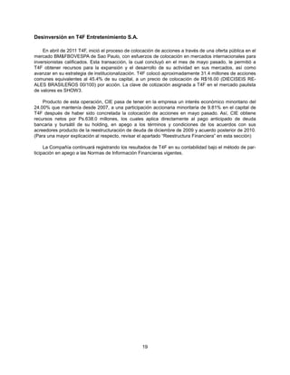 Desinversión en T4F Entretenimiento S.A.

    En abril de 2011 T4F, inició el proceso de colocación de acciones a través de una oferta pública en el
mercado BM&FBOVESPA de Sao Paulo, con esfuerzos de colocación en mercados internacionales para
inversionistas calificados. Esta transacción, la cual concluyó en el mes de mayo pasado, le permitió a
T4F obtener recursos para la expansión y el desarrollo de su actividad en sus mercados, así como
avanzar en su estrategia de institucionalización. T4F colocó aproximadamente 31.4 millones de acciones
comunes equivalentes al 45.4% de su capital, a un precio de colocación de R$16.00 (DIECISEIS RE-
ALES BRASILEÑOS 00/100) por acción. La clave de cotización asignada a T4F en el mercado paulista
de valores es SHOW3.

    Producto de esta operación, CIE pasa de tener en la empresa un interés económico minoritario del
24.00% que mantenía desde 2007, a una participación accionaria minoritaria de 9.81% en el capital de
T4F después de haber sido concretada la colocación de acciones en mayo pasado. Así, CIE obtiene
recursos netos por Ps.638.0 millones, los cuales aplica directamente al pago anticipado de deuda
bancaria y bursátil de su holding, en apego a los términos y condiciones de los acuerdos con sus
acreedores producto de la reestructuración de deuda de diciembre de 2009 y acuerdo posterior de 2010.
(Para una mayor explicación al respecto, revisar el apartado “Reestructura Financiera” en esta sección)

     La Compañía continuará registrando los resultados de T4F en su contabilidad bajo el método de par-
ticipación en apego a las Normas de Información Financieras vigentes.




                                                   19
 