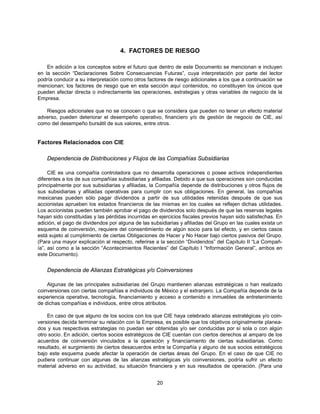 4. FACTORES DE RIESGO

    En adición a los conceptos sobre el futuro que dentro de este Documento se mencionan e incluyen
en la sección “Declaraciones Sobre Consecuencias Futuras”, cuya interpretación por parte del lector
podría conducir a su interpretación como otros factores de riesgo adicionales a los que a continuación se
mencionan; los factores de riesgo que en esta sección aquí contenidos, no constituyen los únicos que
pueden afectar directa o indirectamente las operaciones, estrategias y otras variables de negocio de la
Empresa.

   Riesgos adicionales que no se conocen o que se considera que pueden no tener un efecto material
adverso, pueden deteriorar el desempeño operativo, financiero y/o de gestión de negocio de CIE, así
como del desempeño bursátil de sus valores, entre otros.


Factores Relacionados con CIE

    Dependencia de Distribuciones y Flujos de las Compañías Subsidiarias

     CIE es una compañía controladora que no desarrolla operaciones o posee activos independientes
diferentes a los de sus compañías subsidiarias y afiliadas. Debido a que sus operaciones son conducidas
principalmente por sus subsidiarias y afiliadas, la Compañía depende de distribuciones y otros flujos de
sus subsidiarias y afiliadas operativas para cumplir con sus obligaciones. En general, las compañías
mexicanas pueden sólo pagar dividendos a partir de sus utilidades retenidas después de que sus
accionistas aprueben los estados financieros de las mismas en los cuales se reflejen dichas utilidades.
Los accionistas pueden también aprobar el pago de dividendos solo después de que las reservas legales
hayan sido constituidas y las pérdidas incurridas en ejercicios fiscales previos hayan sido satisfechas. En
adición, el pago de dividendos por alguna de las subsidiarias y afiliadas del Grupo en las cuales exista un
esquema de coinversión, requiere del consentimiento de algún socio para tal efecto, y en ciertos casos
está sujeto al cumplimiento de ciertas Obligaciones de Hacer y No Hacer bajo ciertos pasivos del Grupo.
(Para una mayor explicación al respecto, referirse a la sección “Dividendos” del Capítulo II “La Compañ-
ía”, así como a la sección “Acontecimientos Recientes” del Capítulo I “Información General”, ambos en
este Documento).


    Dependencia de Alianzas Estratégicas y/o Coinversiones

    Algunas de las principales subsidiarias del Grupo mantienen alianzas estratégicas o han realizado
coinversiones con ciertas compañías e individuos de México y el extranjero. La Compañía depende de la
experiencia operativa, tecnología, financiamiento y acceso a contenido e inmuebles de entretenimiento
de dichas compañías e individuos, entre otros atributos.

    En caso de que alguno de los socios con los que CIE haya celebrado alianzas estratégicas y/o coin-
versiones decida terminar su relación con la Empresa, es posible que los objetivos originalmente planea-
dos y sus respectivas estrategias no puedan ser obtenidas y/o ser conducidas por sí sola o con algún
otro socio. En adición, ciertos socios estratégicos de CIE cuentan con ciertos derechos al amparo de los
acuerdos de coinversión vinculados a la operación y financiamiento de ciertas subsidiarias. Como
resultado, el surgimiento de ciertos desacuerdos entre la Compañía y alguno de sus socios estratégicos
bajo este esquema puede afectar la operación de ciertas áreas del Grupo. En el caso de que CIE no
pudiera continuar con algunas de las alianzas estratégicas y/o coinversiones, podría sufrir un efecto
material adverso en su actividad, su situación financiera y en sus resultados de operación. (Para una


                                                    20
 