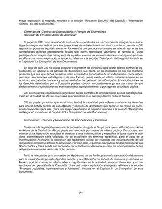 mayor explicación al respecto, referirse a la sección “Resumen Ejecutivo” del Capítulo I “Información
General” de este Documento).


    Cierre de los Centros de Espectáculos y Parque de Diversiones
    Derivado de Posibles Actos de Autoridad

    El papel de CIE como operador de centros de espectáculos es un componente integral de su estra-
tegia de integración vertical para sus operaciones de entretenimiento en vivo. Lo anterior permite a CIE
registrar un punto de equilibrio menor en los eventos que produce y promueve en relación con el de sus
competidores quienes generalmente actúan sólo como promotores. Asimismo, le permite al Grupo
participar de un mayor nivel de ingresos de aquellos eventos de entretenimiento en vivo que no promue-
ve. (Para una mayor explicación al respecto, referirse a la sección “Descripción del Negocio“ incluida en
el Capítulo II “La Compañía” de este Documento).

     En caso de que CIE no pueda asegurar o mantener los derechos para operar dichos centros de es-
pectáculos, en adición a los parques de diversiones que opera, en los mercados en los que mantiene
presencia (ya sea que dichos derechos estén expresados en formatos de arrendamientos, concesiones,
permisos, asociaciones estratégicas o de otra forma), puede existir un efecto material adverso en su
actividad, su condición financiera y en los resultados de operación de la Compañía. En adición, varios de
los derechos detentados por la Compañía pueden concluir anticipadamente ya sea por causa de que
ciertos términos y condiciones no sean satisfechos apropiadamente, o por razones de utilidad pública.

     CIE se encuentra negociando la renovación de los contratos de arrendamiento de dos complejos tea-
trales en la Ciudad de México, los cuales se encuentran en el complejo Centro Cultural Telmex.

    CIE no puede garantizar que en el futuro tendrá la capacidad para obtener o renovar los derechos
para operar dichos centros de espectáculos y parques de diversiones que opere en la región en condi-
ciones favorables para ella. (Para una mayor explicación al respecto, referirse a la sección “Descripción
del Negocio”, incluida en el Capítulo II “La Compañía” de este Documento).


    Terminación, Rescate y Revocación de Concesiones y Permisos

    Conforme a la legislación mexicana, la concesión otorgada al Grupo para operar el Hipódromo de las
Américas de la Ciudad de México puede ser revocada por causas de interés público. En tal caso, aun
cuando dicha legislación establece el derecho a una indemnización y específica la base sobre la cual
dicha indemnización sería calculada, no se establecen los términos específicos para el pago de la
indemnización. Asimismo, la concesión del Hipódromo puede ser revocada por incumplimiento de las
obligaciones conforme al título de concesión. Por otro lado, el permiso otorgado al Grupo para operar sus
Sports Books y Yaks puede ser cancelado por el Gobierno Mexicano en caso de incumplimiento de las
obligaciones marcadas dentro de dicho permiso.

    Tanto la revocación de la concesión del Hipódromo de las Américas como la cancelación del permiso
para la captación de apuesta deportiva remota y la celebración de sorteos de números y símbolos en
México, podrían causar un efecto adverso significativo en la actividad, situación financiera y en los
resultados de operación de la Compañía. (Para una mayor explicación al respecto, referirse a la sección
“Procesos Judiciales, Administrativos o Arbitrales”, incluida en el Capítulo II “La Compañía” de este
Documento).




                                                   21
 