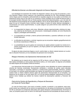 Dificultad de Alcanzar una Adecuada Integración de Nuevos Negocios

    Las estrategias de expansión del modelo de integración vertical y de su línea de productos y servi-
cios requieren integrar nuevos negocios a las operaciones existentes de CIE. Esta estrategia presenta
varios riesgos para la Compañía, particularmente en aquellos negocios en los cuales no ha tenido una
experiencia previa como lo han sido en su momento el Jardín Zoológico de la Ciudad de Buenos Aires y
el concepto temático Wannado City en Florida (ambas operaciones descontinuadas), y por otro lado las
del Hipódromo de las Américas de la Ciudad de México y de su red de Sports Books y Yaks en México. A
pesar de que la Compañía busca minimizar estos riesgos a través de ciertas alianzas estratégicas o
coinversiones con socios experimentados, no puede asegurar que podrá eliminar estos totalmente, los
cuales incluyen:

       La incapacidad de integrar, entre otras, diferentes culturas organizacionales, prácticas de nego-
        cios, sistemas de información y de comunicación, metodologías contables, así como filosofías de
        negocio y estrategias administrativas;

       La incapacidad de contratar y retener personal administrativo y operativo calificado con la opor-
        tunidad adecuada;

       La dificultad de administrar y controlar negocios que se encuentren alejados geográficamente de
        las oficinas corporativas en México; y,

       La probabilidad de que los gastos de inversiones de capital pudieren exceder los montos de in-
        versión proyectados y/o que los ingresos y los flujos pudieran ser significativamente menores a
        los esperados.

    Si alguna de estas situaciones llegara a ocurrir, podría haber un efecto material adverso en la activi-
dad, la situación financiera y en los resultados de operación de la Compañía.


    Riesgos Inherentes a las Operaciones Internacionales de CIE

    No obstante que la mayoría de los negocios de CIE se llevan a cabo en México, la Compañía tam-
bién realiza actividades en varios países de América Latina y, en menor grado, en algunas comunidades
de habla hispana de los Estados Unidos de América.

    Las operaciones internacionales de la Compañía podrían verse afectadas de manera materialmente
adversa por barreras comerciales, fluctuaciones cambiarias y controles de cambio, paros laborales
nacionales y aumentos en impuestos, derechos y contribuciones gubernamentales. Asimismo, cambios
en las leyes y en políticas gubernamentales que regulan las operaciones de compañías en el extranjero,
podrían tener un efecto material adverso sobre las operaciones internacionales de la Compañía. Los
gobiernos de los países en los que opera CIE o en los que planea establecer operaciones en el futuro,
podrían tomar medidas que afecten de manera material los desempeños operativo y financiero del
Grupo.


    Cierre de los Centros de Espectáculos y Parques de Diversiones
    por Causa de Fuerza Mayor

    Un caso de fuerza mayor, como sería un temblor, incendio, inundación o una epidemia, entre otros,
podrá causar que cualquiera de los centros de espectáculos y/o del parque de diversiones en Colombia
de CIE no estuviera en condiciones adecuadas para operar temporal o permanentemente. Si tal fuera el
caso, la Compañía podría sufrir el cierre o la interrupción temporal de las actividades de dichos centros, y


                                                    22
 