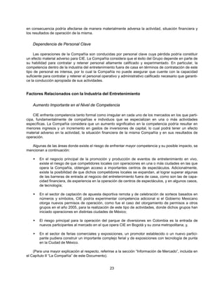 en consecuencia podría afectarse de manera materialmente adversa la actividad, situación financiera y
los resultados de operación de la misma.


    Dependencia de Personal Clave

    Las operaciones de la Compañía son conducidas por personal clave cuya pérdida podría constituir
un efecto material adverso para CIE. La Compañía considera que el éxito del Grupo depende en parte de
su habilidad para contratar y retener personal altamente calificado y experimentado. En particular, la
competencia dentro de la industria del entretenimiento fuera de casa en términos de contratación de este
tipo de personal es intensa, por lo cual la Compañía no puede asegurar que cuente con la capacidad
suficiente para contratar y retener el personal operativo y administrativo calificado necesario que garanti-
ce la conducción apropiada de sus actividades.


Factores Relacionados con la Industria del Entretenimiento

    Aumento Importante en el Nivel de Competencia

    CIE enfrenta competencia tanto formal como irregular en cada uno de los mercados en los que parti-
cipa, fundamentalmente de compañías e individuos que se especializan en una o más actividades
específicas. La Compañía considera que un aumento significativo en la competencia podría resultar en
menores ingresos y un incremento en gastos de inversiones de capital, lo cual podrá tener un efecto
material adverso en la actividad, la situación financiera de la misma Compañía y en sus resultados de
operación.

   Algunas de las áreas donde existe el riesgo de enfrentar mayor competencia y su posible impacto, se
mencionan a continuación:

       En el negocio principal de la promoción y producción de eventos de entretenimiento en vivo,
        existe el riesgo de que competidores locales con operaciones en una o más ciudades en las que
        opera la Compañía, obtengan acceso a importantes centros de espectáculos. Adicionalmente,
        existe la posibilidad de que dichos competidores locales se expandan, al lograr superar algunas
        de las barreras de entrada al negocio del entretenimiento fuera de casa, como son las de capa-
        cidad financiera, de experiencia en la operación de centros de espectáculos, y en algunos casos,
        de tecnología;

       En el sector de captación de apuesta deportiva remota y de celebración de sorteos basados en
        números y símbolos, CIE podría experimentar competencia adicional si el Gobierno Mexicano
        otorga nuevos permisos de operación, como fue el caso del otorgamiento de permisos a otros
        grupos en el año 2005, para la realización de este tipo de actividades, donde dichos grupos han
        iniciado operaciones en distintas ciudades de México;

       El riesgo principal para la operación del parque de diversiones en Colombia es la entrada de
        nuevos participantes al mercado en el que opera CIE en Bogotá y su zona metropolitana; y,

       En el sector de ferias comerciales y exposiciones, un promotor establecido o un nuevo partici-
        pante pudiera construir un importante complejo ferial y de exposiciones con tecnología de punta
        en la Ciudad de México.

    (Para una mayor explicación al respecto, referirse a la sección “Información de Mercado”, incluida en
el Capítulo II “La Compañía” de este Documento).


                                                    23
 