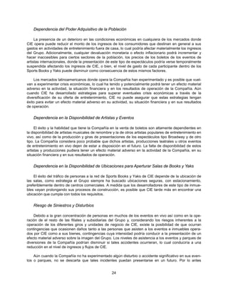 Dependencia del Poder Adquisitivo de la Población

     La presencia de un deterioro en las condiciones económicas en cualquiera de los mercados donde
CIE opera puede reducir el monto de los ingresos de los consumidores que destinan en general a sus
gastos en actividades de entretenimiento fuera de casa, lo cual podría afectar materialmente los ingresos
del Grupo. Adicionalmente, cualquier devaluación monetaria o efecto inflacionario podrá incrementar y
hacer inaccesibles para ciertos sectores de la población, los precios de los boletos de los eventos de
artistas internacionales, donde la presentación de este tipo de espectáculos podría verse temporalmente
suspendida afectando los ingresos de CIE, o bien, el nivel de gasto de cada participante dentro de los
Sports Books y Yaks puede disminuir como consecuencia de estos mismos factores.

    Los mercados latinoamericanos donde opera la Compañía han experimentado y es posible que vuel-
van a experimentar crisis económicas, lo cual ha tenido y potencialmente podrá tener un efecto material
adverso en la actividad, la situación financiera y en los resultados de operación de la Compañía. Aún
cuando CIE ha desarrollado estrategias para superar eventuales crisis económicas a través de la
diversificación de su oferta de entretenimiento, CIE no puede asegurar que estas estrategias tengan
éxito para evitar un efecto material adverso en su actividad, su situación financiera y en sus resultados
de operación.


    Dependencia en la Disponibilidad de Artistas y Eventos

     El éxito y la habilidad que tiene la Compañía en la venta de boletos son altamente dependientes en
la disponibilidad de artistas musicales de renombre y la de otros artistas populares de entretenimiento en
vivo, así como de la producción y giras de presentaciones de los espectáculos tipo Broadway y de otro
tipo. La Compañía considera poco probable que dichos artistas, producciones teatrales u otros eventos
de entretenimiento en vivo dejen de estar a disposición en el futuro. La falta de disponibilidad de estos
artistas y producciones pudiera tener un efecto material adverso en la actividad de la Compañía, en su
situación financiera y en sus resultados de operación.


    Dependencia en la Disponibilidad de Ubicaciones para Aperturar Salas de Books y Yaks

    El éxito del tráfico de personas a la red de Sports Books y Yaks de CIE depende de la ubicación de
las salas, como estrategia el Grupo siempre ha buscado ubicaciones seguras, con estacionamiento,
preferiblemente dentro de centros comerciales. A medida que los desarrolladores de este tipo de inmue-
bles vayan prolongando sus procesos de construcción, es posible que CIE tarde más en encontrar una
ubicación que cumpla con todos los requisitos.


    Riesgo de Siniestros y Disturbios

    Debido a la gran concentración de personas en muchos de los eventos en vivo así como en la ope-
ración de el resto de las filiales y subsidiarias del Grupo y, considerando los riesgos inherentes a la
operación de los diferentes giros y unidades de negocio de CIE, existe la posibilidad de que ocurran
contingencias que ocasionen daños tanto a las personas que asisten a los eventos e inmuebles opera-
dos por CIE como a sus bienes, contingencias cuya intensidad podría conducir a la presentación de un
efecto material adverso sobre la imagen del Grupo. Los niveles de asistencia a los eventos y parques de
diversiones de la Compañía podrían disminuir si tales accidentes ocurrieran, lo cual conduciría a una
reducción en el nivel de ingresos y flujos de CIE.

    Aún cuando la Compañía no ha experimentado algún disturbio o accidente significativo en sus even-
tos o parques, no se descarta que tales incidentes puedan presentarse en un futuro. Por lo antes


                                                   24
 