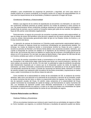 señalado y para complementar los programas de prevención y seguridad, así como para reducir el
posible impacto de un evento contingente, la Compañía cuenta con un seguro de responsabilidad civil, el
cual cubre los requerimientos de las autoridades y fortalece la operación e imagen del Grupo.


    Condiciones Climáticas y Estacionalidad

     Debido a que algunos de los centros de espectáculos se encuentran a la intemperie, en caso de te-
ner condiciones climáticas adversas se pueden disminuir los niveles de asistencia a estos eventos en
vivo. De experimentarse dichas condiciones climáticas adversas por períodos de tiempo prolongados o
durante fines de semana, que es cuando la Compañía realiza gran parte de sus eventos, los ingresos y
flujos de CIE podrían verse afectados negativamente.

    Particularmente, el negocio de promoción de conciertos musicales presenta cierta estacionalidad, ya
que los meses de verano del hemisferio norte (de junio a agosto) son de menor actividad. Esto es debido
a que los artistas internacionales generalmente están de gira en los Estados Unidos de América y en
Europa durante esta época.

    La operación de parques de diversiones en Colombia puede experimentar estacionalidad debido a
que están ubicados en regiones donde las condiciones climatológicas son generalmente estables. Sin
embargo, los niveles de asistencia tienden a incrementarse durante los meses de junio a agosto y
durante los períodos de Navidad y de Semana Santa debido a las vacaciones escolares. Asimismo, aun
cuando la temporada de carreras de caballos en el Hipódromo de las Américas ocupa prácticamente
todo el año, las funciones del mismo se celebran en ciertos días de la semana, principalmente los que se
ubican en el fin de semana. Por otro lado, las salas de Sports Books y Yaks operan los 365 días del año
con horarios variables que cubren un horario de funcionamiento amplio.

    El número de eventos corporativos tiende a incrementarse en la última parte del año debido a que
las Compañías y las instituciones eligen estas fechas para lanzar sus nuevos productos y servicios, así
como realizar sus eventos de fin de año. Por otro lado, la publicidad en salas de exhibición de películas
está directamente impactada por el verano que es la temporada cuando los éxitos de taquilla son
estrenados. Las ferias comerciales y exposiciones raramente son realizadas en el mes de agosto debido
a la temporada vacacional de verano y durante las vacaciones de Semana Santa. Asimismo, el número
de eventos sociales cuya realización está vinculada al de las ferias comerciales y exposiciones en ciertos
casos, suelen incrementarse en los últimos meses de cada año.

    Como resultado de la estacionalidad en ciertas de las actividades de CIE, la existencia de eventos
adversos, tales como una reducción en la demanda de los productos y servicios de la Compañía, puede
en ciertos momentos del año tener un efecto no proporcional sobre los ingresos, los flujos y los resulta-
dos de operación anuales del Grupo. En adición, estas variaciones en la estacionalidad del Grupo
pueden incrementar las necesidades de capital de trabajo y de financiamiento en ciertos momentos del
año. Los resultados de operación pueden verse afectados adversamente si la Compañía requiere
incrementar substancialmente sus pasivos o si ésta no es capaz de predecir sus necesidades de capital
de trabajo con relación a la estacionalidad de ciertas de sus actividades de negocio.


Factores Relacionados con México

    Factores Políticos y Económicos

    CIE es una empresa mexicana que conduce la gran mayoría de sus actividades de negocio en Méxi-
co. Como resultado, sus negocios, su condición financiera y resultados de operación pueden ser afecta-


                                                   25
 