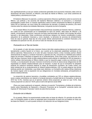 dos significativamente ya sea por ciertas condiciones generales de la economía mexicana, tales como la
devaluación del peso mexicano, la inflación y las tasas de interés en México, o por otras cuestiones de
índole político y económico en el país.

    El Gobierno Mexicano ha ejercido y continúa ejerciendo influencia significativa sobre la economía de
México. Las políticas y las acciones del Gobierno Mexicano relativas a la economía y a empresas
paraestatales pueden tener un impacto significativo sobre el sector empresarial de México en general y
sobre CIE en particular, así como sobre las condiciones de mercado, el sistema de precios y los rendi-
mientos sobre los valores de entidades Mexicanas, incluyendo los de la Compañía.

     En el pasado México ha experimentado crisis económicas causadas por factores internos y externos,
los cuales se han caracterizado por la inestabilidad en tipos de cambio, altas tasas de inflación y de
interés, concentración económica, reducción de flujos internacionales de capital, de la liquidez del sector
bancario y del desempleo. Estas condiciones económicas redujeron de manera considerable el poder
adquisitivo de la población mexicana y, como resultado, la demanda de servicios de entretenimiento
fuera de casa en general. Este tipo de crisis puede afectar adversamente la condición financiera y los
resultados de operación de CIE, así como el valor de mercado de sus valores.


    Fluctuación en el Tipo de Cambio

     En el pasado, el valor del peso mexicano frente al del dólar estadounidense se ha depreciado subs-
tancialmente y podría hacerlo en el futuro, aun cuando se ha observado estabilidad cambiaria en los
últimos ejercicios. Reducciones en el valor del peso mexicano frente a otras monedas podrían afectar
adversamente el negocio y condición financiera y operativa de CIE, incluyendo su habilidad para realizar
pagos de principal e intereses al respecto de su endeudamiento. Entre otras cosas, una reducción en el
valor del peso mexicano frente al dólar estadounidense podría afectar la viabilidad de CIE de presentar a
ciertos artistas internacionales en México debido a que es requerido pagar a estos sus servicios en esa
moneda, y una devaluación del peso mexicano incrementa el monto en pesos de las obligaciones de CIE
expresadas en dólares estadounidenses para tal respecto. A pesar de que la Compañía ha adoptado
políticas de cobertura cambiaria relativas al riesgo de devaluación monetaria, las cuales cubren una
parte substancial de su endeudamiento en dólares estadounidenses, CIE no puede asegurar que dichas
políticas podrán ser mantenidas o que éstas sean efectivas. La Compañía sólo realiza dichas coberturas
de manera regular ante la exposición de sus obligaciones en monedas extranjeras, principalmente en
dólares estadounidenses.

    La proporción de pasivos bancarios y bursátiles contratados por CIE en dólares estadounidenses,
euros y pesos colombianos con relación a la deuda bancaria y bursátil total de la Compañía, al cierre de
2010 fue 12.3%, mientras que en el ejercicio anterior dicha proporción se ubicó en casi 13.0%. Esta
misma proporción se ubicó en 18.0% para el cierre del ejercicio social 2008.

     (Para una mayor explicación al respecto, referirse a la sección ”Comentarios y Análisis de la Adminis-
tración sobre Resultados de Operación y Situación Financiera de la Compañía” contenida dentro del
Capítulo III “Información Financiera” dentro de este Informe Anual).


    Evolución de la Inflación

     En el pasado, México ha experimentado niveles altos en tasas de inflación. En períodos de alta infla-
ción, la Compañía puede no tener la capacidad para incrementar el precio de sus boletos en línea con
las tasas de inflación, lo cual la puede conducir a la reducción de sus márgenes brutos.




                                                    26
 