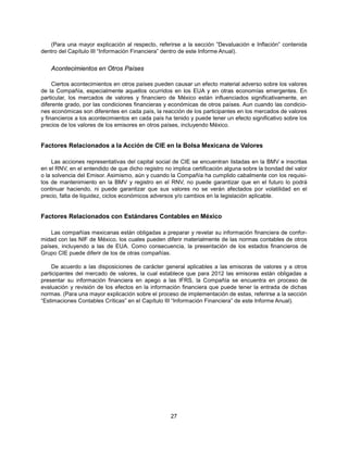 (Para una mayor explicación al respecto, referirse a la sección ”Devaluación e Inflación” contenida
dentro del Capítulo III “Información Financiera” dentro de este Informe Anual).


    Acontecimientos en Otros Países

     Ciertos acontecimientos en otros países pueden causar un efecto material adverso sobre los valores
de la Compañía, especialmente aquellos ocurridos en los EUA y en otras economías emergentes. En
particular, los mercados de valores y financiero de México están influenciados significativamente, en
diferente grado, por las condiciones financieras y económicas de otros países. Aun cuando las condicio-
nes económicas son diferentes en cada país, la reacción de los participantes en los mercados de valores
y financieros a los acontecimientos en cada país ha tenido y puede tener un efecto significativo sobre los
precios de los valores de los emisores en otros países, incluyendo México.


Factores Relacionados a la Acción de CIE en la Bolsa Mexicana de Valores

     Las acciones representativas del capital social de CIE se encuentran listadas en la BMV e inscritas
en el RNV, en el entendido de que dicho registro no implica certificación alguna sobre la bondad del valor
o la solvencia del Emisor. Asimismo, aún y cuando la Compañía ha cumplido cabalmente con los requisi-
tos de mantenimiento en la BMV y registro en el RNV, no puede garantizar que en el futuro lo podrá
continuar haciendo, ni puede garantizar que sus valores no se verán afectados por volatilidad en el
precio, falta de liquidez, ciclos económicos adversos y/o cambios en la legislación aplicable.


Factores Relacionados con Estándares Contables en México

    Las compañías mexicanas están obligadas a preparar y revelar su información financiera de confor-
midad con las NIF de México, los cuales pueden diferir materialmente de las normas contables de otros
países, incluyendo a las de EUA. Como consecuencia, la presentación de los estados financieros de
Grupo CIE puede diferir de los de otras compañías.

    De acuerdo a las disposiciones de carácter general aplicables a las emisoras de valores y a otros
participantes del mercado de valores, la cual establece que para 2012 las emisoras están obligadas a
presentar su información financiera en apego a las IFRS, la Compañía se encuentra en proceso de
evaluación y revisión de los efectos en la información financiera que puede tener la entrada de dichas
normas. (Para una mayor explicación sobre el proceso de implementación de estas, referirse a la sección
“Estimaciones Contables Críticas” en el Capítulo III “Información Financiera” de este Informe Anual).




                                                   27
 
