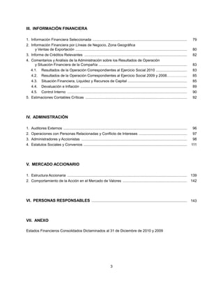III. INFORMACIÓN FINANCIERA

1. Información Financiera Seleccionada ..............................................................................................                  79
2. Información Financiera por Líneas de Negocio, Zona Geográfica
      y Ventas de Exportación ...............................................................................................................          80
3. Informe de Créditos Relevantes ......................................................................................................               82
4. Comentarios y Análisis de la Administración sobre los Resultados de Operación
     y Situación Financiera de la Compañía ........................................................................................                    83
    4.1.     Resultados de la Operación Correspondientes al Ejercicio Social 2010 ...............................                                      83
    4.2.     Resultados de la Operación Correspondientes al Ejercicio Social 2009 y 2008……………..                                                        85
    4.3.     Situación Financiera, Liquidez y Recursos de Capital ...........................................................                          85
    4.4.     Devaluación e Inflación ..........................................................................................................        89
    4.5.     Control Interno .......................................................................................................................   90
5. Estimaciones Contables Críticas .....................................................................................................               92




IV. ADMINISTRACIÓN

1. Auditores Externos ...........................................................................................................................      96
2. Operaciones con Personas Relacionadas y Conflicto de Intereses ................................................                                     97
3. Administradores y Accionistas .........................................................................................................             98
4. Estatutos Sociales y Convenios .......................................................................................................              111




V. MERCADO ACCIONARIO

1. Estructura Accionaria .......................................................................................................................       139
2. Comportamiento de la Acción en el Mercado de Valores ................................................................                               142




VI. PERSONAS RESPONSABLES ............................................................................................... 143



VII. ANEXO

Estados Financieros Consolidados Dictaminados al 31 de Diciembre de 2010 y 2009




                                                                             3
 