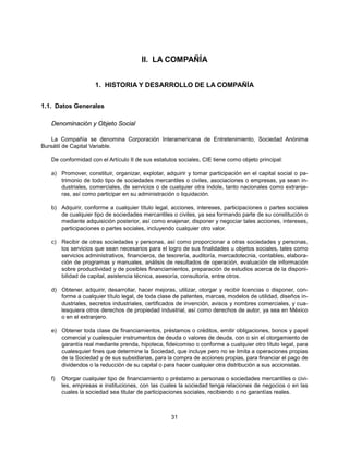 II. LA COMPAÑÍA


                    1. HISTORIA Y DESARROLLO DE LA COMPAÑÍA


1.1. Datos Generales

   Denominación y Objeto Social

   La Compañía se denomina Corporación Interamericana de Entretenimiento, Sociedad Anónima
Bursátil de Capital Variable.

   De conformidad con el Artículo II de sus estatutos sociales, CIE tiene como objeto principal:

   a) Promover, constituir, organizar, explotar, adquirir y tomar participación en el capital social o pa-
      trimonio de todo tipo de sociedades mercantiles o civiles, asociaciones o empresas, ya sean in-
      dustriales, comerciales, de servicios o de cualquier otra índole, tanto nacionales como extranje-
      ras, así como participar en su administración o liquidación.

   b) Adquirir, conforme a cualquier título legal, acciones, intereses, participaciones o partes sociales
      de cualquier tipo de sociedades mercantiles o civiles, ya sea formando parte de su constitución o
      mediante adquisición posterior, así como enajenar, disponer y negociar tales acciones, intereses,
      participaciones o partes sociales, incluyendo cualquier otro valor.

   c) Recibir de otras sociedades y personas, así como proporcionar a otras sociedades y personas,
      los servicios que sean necesarios para el logro de sus finalidades u objetos sociales, tales como
      servicios administrativos, financieros, de tesorería, auditoría, mercadotecnia, contables, elabora-
      ción de programas y manuales, análisis de resultados de operación, evaluación de información
      sobre productividad y de posibles financiamientos, preparación de estudios acerca de la disponi-
      bilidad de capital, asistencia técnica, asesoría, consultoría, entre otros.

   d) Obtener, adquirir, desarrollar, hacer mejoras, utilizar, otorgar y recibir licencias o disponer, con-
      forme a cualquier título legal, de toda clase de patentes, marcas, modelos de utilidad, diseños in-
      dustriales, secretos industriales, certificados de invención, avisos y nombres comerciales, y cua-
      lesquiera otros derechos de propiedad industrial, así como derechos de autor, ya sea en México
      o en el extranjero.

   e) Obtener toda clase de financiamientos, préstamos o créditos, emitir obligaciones, bonos y papel
      comercial y cualesquier instrumentos de deuda o valores de deuda, con o sin el otorgamiento de
      garantía real mediante prenda, hipoteca, fideicomiso o conforme a cualquier otro título legal, para
      cualesquier fines que determine la Sociedad, que incluye pero no se limita a operaciones propias
      de la Sociedad y de sus subsidiarias, para la compra de acciones propias, para financiar el pago de
      dividendos o la reducción de su capital o para hacer cualquier otra distribución a sus accionistas.

   f)   Otorgar cualquier tipo de financiamiento o préstamo a personas o sociedades mercantiles o civi-
        les, empresas e instituciones, con las cuales la sociedad tenga relaciones de negocios o en las
        cuales la sociedad sea titular de participaciones sociales, recibiendo o no garantías reales.



                                                   31
 