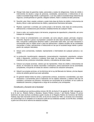 g) Otorgar toda clase de garantías reales, personales y avales de obligaciones, títulos de crédito o
      instrumentos de deuda a cargo de personas, sociedades, asociaciones e instituciones en las
      cuales la sociedad tenga interés o participación, o con las cuales la sociedad tenga relaciones de
      negocios, constituyéndose en garante, obligado solidario, fiador o avalista de tales personas.

   h) Suscribir, girar, librar, aceptar, endosar y avalar toda clase de títulos de crédito o instrumentos de
      deuda y llevar a cabo operaciones de crédito y operaciones financieras derivadas.

    i)   Realizar, supervisar o contratar, por cuenta propia o de terceros, toda clase de construcciones,
         edificaciones o instalaciones para oficinas o establecimientos de cualquier índole.

   j)    Llevar a cabo, por cuenta propia o de terceros, programas de capacitación y desarrollo, así como
         trabajos de investigación.

   k) Dar o tomar en arrendamiento o en comodato, así como adquirir, poseer, permutar, enajenar,
      transmitir, disponer o gravar, la propiedad o posesión de toda clase de bienes muebles e inmue-
      bles, incluyendo cualesquiera derechos reales o personales sobre ellos, que sean necesarios o
      convenientes para su objeto social o para las operaciones u objetos sociales de las sociedades
      mercantiles o civiles, asociaciones e instituciones en las que la sociedad tenga interés o partici-
      pación de cualquier naturaleza.

   l)    Actuar como comisionista, mediador, representante o intermediario de cualquier persona o so-
         ciedad.

   m) La producción, transformación, adaptación, comercialización, importación, exportación, compra-
      venta o disposición, conforme a cualquier título legal, de maquinaria, refacciones, materiales,
      materias primas, productos industriales, efectos y mercaderías de todas clases.

   n) Colocar sus propias acciones, valores que las representen, títulos de crédito o instrumentos de
      deuda, en mercados de valores nacionales o extranjeros, previa autorización de las autoridades
      competentes, incluyendo en bolsas de valores o sistemas de cotización extranjeros.

   o) Adquirir sus propias acciones, en los términos de la Ley del Mercado de Valores y de las disposi-
      ciones de carácter general que sean aplicables.

   p) En general realizar todos los actos y operaciones conexos, accesorios o accidentales, que sean
      necesarios o convenientes para la realización de los objetos anteriores y celebrar todo tipo de
      contratos y convenios con terceros, incluyendo con accionistas de la sociedad, en los cuales se
      establezcan derechos y obligaciones a cargo de la sociedad y las contrapartes.


   Constitución y Duración de la Sociedad

     CIE se constituyó por escritura pública número 38,183, de fecha 21 de agosto de 1995, otorgada an-
te la fe del Lic. Roberto Núñez y Bandera, Notario Público número 1 del Distrito Federal. El primer
testimonio de esta escritura constitutiva quedó inscrito en el Registro Público de Comercio del Distrito
Federal, bajo folio mercantil número 201,055, el día 25 de octubre de 1995. La duración de la Sociedad,
de conformidad con lo señalado en la cláusula cuarta de sus estatutos sociales, es de 99 años, contados
a partir de la firma de la reforma de estatutos sociales.




                                                    32
 