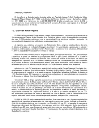 Dirección y Teléfonos

     El domicilio de la Sociedad es Av. Industria Militar s/n, Puerta 2, Acceso A, Col. Residencial Militar,
Delegación Miguel Hidalgo, C.P. 11600, en la Ciudad de México, Distrito Federal . Su teléfono es (01-
55) 5201-9000, y su número de fax es (01-55) 5201-9401. El sitio corporativo de Internet de CIE es
www.cie.com.mx, el cual contiene información general, operativa, financiera y de negocio de la Compañ-
ía, entre otras secciones de interés.


1.2. Evolución de la Compañía

    En 1990, la Compañía inició operaciones a través de su predecesora como promotora de eventos en
vivo y operador del Palacio de los Deportes de la Ciudad de México, centro de espectáculos con capaci-
dad para 21,000 asientos. Asimismo, inicia la comercialización de alimentos, bebidas, y souvenirs y la
comercialización de patrocinios publicitarios para sus eventos en vivo.

     Al siguiente año, establece un acuerdo con Ticketmaster Corp., empresa estadounidense de venta
de boletos, orientado a la venta de boletos para eventos en vivo y centros de espectáculos en México y
el resto de América Latina, usando el nombre Ticketmaster y su sistema. En la actualidad, CIE detenta el
67.00% de propiedad en la operación de boletaje en México.

    Para maximizar su modelo único de integración vertical, en el período de 1993 a 1997, CIE construye
y comienza a operar un anfiteatro cuya capacidad actual es para 22,000 personas en la ciudad de
Monterrey, Nuevo León, obtiene los derechos para operar dos teatros en la ciudad de México que
agregaron una capacidad de 5,335 asientos, construye un foro con una capacidad para 60,000 asientos
en la ciudad de México que posteriormente adaptó para operar igualmente como estadio de Béisbol
profesional y adquirió un teatro con capacidad para 2,001 personas en Buenos Aires, Argentina.

    Asimismo, en 1996 CIE establece un acuerdo de licencia con Walt Disney Theatrical Worldwide, Inc.,
para la puesta en escena de producciones de Disney en América Latina, España y Portugal. Resultado
de este esquema de negocio lo es la puesta en escena de La bella y la bestia en la Ciudad de México en
1997. Desde entonces, CIE ha puesto en escena trece producciones de los productores más importantes
de Broadway en México, Argentina, Brasil y España.

      También en 1996, el Grupo capitaliza su experiencia comercial al comercializar espacio publicitario a
nivel cancha en campos de fútbol soccer profesional en México, a través de Unimarket, S.A. de C.V., de
la cual la Compañía es dueña actualmente en un 100.00%. Desde entonces, ha expandido sus opera-
ciones a través de (i) la comercialización de espacio publicitario sobre puentes peatonales en México a
través de Publitop, S.A. de C.V. (“Publitop”), en donde CIE es titular del 100.00% del capital social de la
misma; (ii) comercialización de espacio publicitario en aeropuertos en México a través de Publitop; y
(iii) acuerdos exclusivos con Organización Ramírez, S.A. de C.V. y Cinemark de México, S.A. de C.V.,
dos importantes operadores de salas de exhibición de cine en México, para la comercialización de
espacio publicitario dentro de los complejos operados por estos, incluyendo los cine-minutos.

    En 1997 y 1998 CIE continua expandiendo su oferta de entretenimiento fuera de casa mediante (i) la
adquisición de los activos y la operación del más grande promotor de eventos de Rock en Argentina y
Chile; (ii) el establecimiento de una coinversión con Divertido, S.A. de C.V., el operador de parques de
diversiones más grande de México con cinco parques entonces; (iii) la obtención de los derechos de
explotación por 20 años para el desarrollo y operación dentro de una superficie de 8.0 hectáreas de un
parque de diversiones en Bogotá, Colombia; y (iv) la adquisición del operador del Jardín Zoológico de la
Ciudad de Buenos Aires.



                                                    33
 
