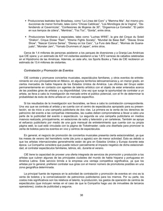  Producciones teatrales tipo Broadway, como “La Línea del Coro” y “Mamma Mia”. Así mismo pro-
      ducciones de menor formato, tales como “Chicas Católicas”, “Los Monólogos de la Vagina”, “De-
      fendiendo al Cavernícola”, “Confesiones de Mujeres de 30”, “Orgasmos-La Comedia”, “El pelón
      en sus tiempos de cólera”, “Mentiras”, “Toc Toc”, “Gorda”, entre otros.

     Producciones familiares y especiales, tales como “Luchas WWE”, la gira del Cirque du Soleil
      “Dralion”, Cirque Eloise “Rain”, “Xtreme Fights Society”, “Mundial de Base Ball”, “Slavas Snow
      Show”, “Nascar Corona Series”, “Disney on Ice Cars”, “La Fura dels Baus”, “Momias de Guana-
      juato”, “Monster Jam”, “Yamato Drummers of Japan”, entre otros.

    Cerca de 1.4 millones de personas asistieron a los parques de diversiones y a Granja Las Américas
que CIE opera; y un estimado de 427 mil visitantes asistieron a las 1,872 carreras de caballos celebradas
en el Hipódromo de las Américas. Además, en este año, los Sports Books y Yaks de CIE recibieron un
estimado de 13.4 millones de visitantes.


    Contratación y Promoción de Eventos

     CIE contrata y promueve conciertos musicales, espectáculos familiares, y otros eventos de entrete-
nimiento en vivo principalmente en México, en algunos territorios latinoamericanos y, en menor grado, en
ciertos mercados de habla hispana de los Estados Unidos de América. Las oficinas del Grupo están
permanentemente en contacto con agentes de talento artístico con el objeto de estar enterados acerca
de las posibles giras de artistas y su disponibilidad. Una vez que surge la oportunidad de contratar a un
artista, se lleva a cabo la investigación de mercado entre el público potencial, con el fin de determinar la
probabilidad de éxito de dicho artista en un mercado específico.

    Si los resultados de la investigación son favorables, se lleva a cabo la contratación correspondiente.
Una vez que se contrata al artista y se cuenta con el centro de espectáculos apropiado para su presen-
tación, se da inicio a una campaña publicitaria de dos vías. La primera es la venta de los derechos de
patrocinio del evento a las compañías interesadas, las cuales deben comprometerse a llevar a cabo una
parte de la publicidad del evento o espectáculo. La segunda es una campaña publicitaria en medios
masivos realizada, principalmente, en estaciones de radio y televisión y en carteleras. También se apoya
el esfuerzo publicitario por medio de una guía mensual de entretenimiento que cuenta con su propia
página web, la cual está vinculada con la página de Ticketmaster; cada una diseñada para promover la
venta de boletos para los eventos en vivo y centros de espectáculos.

    En general, el negocio de promoción de conciertos musicales presenta cierta estacionalidad, ya que
los meses de verano del hemisferio norte (de junio a agosto) son de menor actividad. Esto es debido a
que los artistas internacionales generalmente están de gira en Estados Unidos y Europa durante esta
época. La Compañía considera que puede reducir parcialmente el impacto negativo de dicha estacionali-
dad, al contratar espectáculos familiares, latinos, etc. durante el verano.

     CIE tiene la capacidad de proveer una oferta integrada de servicios de promoción y producción a los
artistas que cubren algunas de las principales ciudades del mundo de habla hispana y portuguesa en
América Latina. Este servicio brinda a la empresa una ventaja competitiva significativa, ya que los
artistas por lo general, prefieren contratar sus giras con el menor número de promotores posibles en una
zona geográfica determinada.

    La principal fuente de ingresos en la actividad de contratación y promoción de eventos en vivo es la
venta de boletos y la comercialización de patrocinios publicitarios para los mismos. Por su parte, los
costos más significativos son los relativos al talento, la producción, los gastos de operación de centros de
espectáculos (que incluyen rentas en el caso de que la Compañía haga uso de inmuebles de terceros
operadores), costos de publicidad y seguros.


                                                    38
 