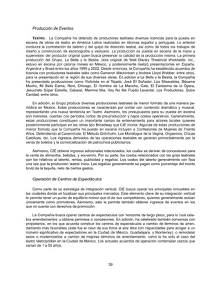 Producción de Eventos

     TEATRO. La Compañía ha obtenido de productores teatrales diversas licencias para la puesta en
escena de obras de teatro en América Latina realizadas en idiomas español y portugués. Lo anterior
involucra la contratación de talento y del quipo de dirección teatral, así como de todos los trabajos de
diseño y construcción de escenografía y vestuario. La producción es puesta en escena de la mano y
supervisión del productor original quien busca preservar la calidad de la producción misma. La primera
producción del Grupo, La Bella y la Bestia, obra original de Walt Disney Theatrical Worldwide, Inc.,
estuvo en escena por catorce meses en México, y posteriormente realizó presentaciones en España,
Argentina y Brasil entre los años 1999 y 2002. Desde entonces, la Compañía ha establecido acuerdos de
licencia con productores teatrales tales como Cameron Mackintosh y Andrew Lloyd Webber, entre otros,
para la presentación en la región de sus diversas obras. En adición a La Bella y la Bestia, la Compañía
ha presentado producciones como Violinista en el Tejado, José El Soñador, Los Miserables, Bésame
Mucho, Mi Bella Dama, Rent, Chicago, El Hombre de La Mancha, Cats, El Fantasma de la Ópera,
Jesucristo Súper Estrella, Cabaret, Mamma Mia, Hoy No Me Puedo Levantar, Los Productores, Dulce
Caridad, entre otros.

     En adición, el Grupo produce diversas producciones teatrales de menor formato de una manera pe-
riódica en México. Estas producciones se caracterizan por contar con contenido dramático y musical,
representando una nueva tendencia en Teatro. Asimismo, los presupuestos para su puesta en escena
son menores, cuentan con períodos cortos de pre-producción y bajos costos operativos. Generalmente,
estas producciones constituyen un importante campo de entrenamiento para actores locales quienes
posteriormente participan en las obras tipo Broadway que CIE monta. Algunas de estas producciones de
menor formato que la Compañía ha puesto en escena incluyen a Confesiones de Mujeres de Treinta
Años, Defendiendo al Cavernícola, El Método Grönholm, Los Monólogos de la Vagina, Orgasmos, Chicas
Católicas, etc. Los ingresos derivados de las operaciones teatrales se generan primordialmente por la
venta de boletos y la comercialización de patrocinios publicitarios.

    Asimismo, CIE obtiene ingresos adicionales relacionados, los cuales se derivan de concesiones para
la venta de alimentos, bebidas, y souvenirs. Por su parte, los costos relacionados con las giras teatrales
son los relativos al talento, rentas, publicidad y regalías. Los costos del talento generalmente son fijos
una vez que la producción teatral inicia. Las regalías generalmente se pagan como porcentaje del monto
bruto de la taquilla, neto de ciertos gastos.


    Operación de Centros de Espectáculos

    Como parte de su estrategia de integración vertical, CIE busca operar los principales inmuebles en
las ciudades donde se localizan sus principales mercados. Este elemento clave de su integración vertical
le permite tener un punto de equilibrio menor que el de sus competidores, quienes generalmente actúan
únicamente como promotores. Asimismo, esto le permite también obtener ingresos de eventos en los
que no cuenta con derechos de promoción.

    La Compañía busca operar centros de espectáculos con horizonte de largo plazo, para lo cual cele-
bra arrendamientos u obtiene permisos o concesiones. En adición, ha celebrado también convenios con
propietarios, en los que acuerda construir los centros de espectáculos a cambio de términos de arren-
damiento más favorables (éste fue el caso de sus foros al aire libre con capacidades para acoger a un
número significativo de espectadores en la Ciudad de México, Guadalajara, y Monterrey), o remodelar
estos o modernizarlos a cambio de mejores términos de arrendamiento, como lo ha sido el caso del
teatro Metropólitan en la Ciudad de México. Los actuales acuerdos de operación contemplan plazos que
varían de 1 a 50 años.




                                                   39
 