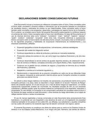 DECLARACIONES SOBRE CONSECUENCIAS FUTURAS

     Este Documento incluye e incorpora por referencia conceptos sobre el futuro. Estos conceptos sobre
el futuro están vinculados a diversos análisis e información que se encuentran basados en pronósticos
de resultados futuros y estimados de montos no aún determinables. Estos conceptos sobre el futuro
también están vinculados a los prospectos, desarrollos y estrategias de negocio futuros de la Compañía.
Por lo anterior, se considera que el lector del presente Documento pueda guardar la confianza respecto
al contenido del mismo. Estos conceptos sobre el futuro son identificados a lo largo del Documento por el
uso de diversos términos tales como “anticipar”, “considerar”, “creer”, “estimar”, “esperar”, “planear”,
“poder”, “predecir”, “pretender”, “proyectar”, entre otros más, incluyendo referencia a suposiciones.
Dichos conceptos sobre el futuro dentro de este Documento incluyen, enunciativa más no limitativamen-
te, los siguientes proyectos y habilidades de Corporación Interamericana de Entretenimiento y sus
empresas subsidiarias y afiliadas:

       Expansión geográfica a través de adquisiciones, coinversiones y alianzas estratégicas;
       Expansión del modelo de integración vertical;
       Continuar expandiendo su oferta de productos y servicios en mercados existentes;
       Producción exitosa de eventos en vivo, así como lograr sus objetivos financieros y de otra natu-
        raleza;
       Continuar desarrollando la red de centros de apuesta deportiva remota y de celebración de sor-
        teos de números en México, conceptos conocidos como Sports Books y Yaks, respectivamente;
       Continuar con la gestión de sus unidades de negocio y Corporativo en términos de su rentabili-
        dad financiera y operativa;
       Adaptación a cambios en el ambiente regulatorio; y,
       Mantenimiento o mejoramiento de su posición competitiva en cada una de sus diferentes líneas
        de negocio, incluyendo la venta parcial o total de activos que la Compañía considera no estraté-
        gicos para sus planes futuros.

     En adición a otros riesgos relativos a la industria, las operaciones y la jurisdicción dentro de la cual la
Compañía participa o se ubica, éstos se describen a mayor detalle en la sección “Factores de Riesgo”
dentro del presente capítulo. En el caso de que uno o más de dichos riesgos se materialicen, o si ciertas
suposiciones subyacentes prueben ser incorrectas, los resultados actuales de CIE y/o sus empresas
subsidiarias y afiliadas pueden variar de manera material en contraposición a los esperados, estimados o
proyectados. En ese sentido, la Compañía no se compromete a actualizar los conceptos sobre el futuro o
los factores de riesgo vertidos en este Documento, u otros factores de riesgo adicionales con el objeto de
reflejar eventos futuros o ciertas circunstancias.

     El uso de marcas registradas y marcas comerciales en este Documento tiene exclusivamente fines
ilustrativos y no pretende ser una trasgresión a los derechos de autor y/o a la legislación de propiedad
intelectual aplicable en los países en los cuales CIE, sus afiliadas, sus subsidiarias y aquellas compañías
con las cuales CIE sostiene o ha sostenido algún tipo de relación comercial o de negocio, operan.

   El presente Documento no constituye una oferta de valores para su venta en los Estados Unidos de
América ni en los Estados Unidos Mexicanos, ni en ningún otro país. Asimismo, las fuentes de informa-



                                                       4
 