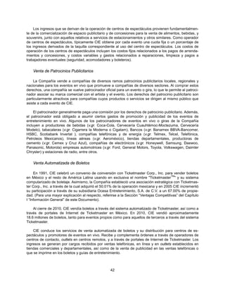 Los ingresos que se derivan de la operación de centros de espectáculos provienen fundamentalmen-
te de la comercialización de espacio publicitario y de concesiones para la venta de alimentos, bebidas, y
souvenirs, junto con aquellos relativos a servicios de estacionamientos y otros similares. Como operador
de centros de espectáculos, típicamente CIE obtiene por cada evento una cuota fija o un porcentaje de
los ingresos derivados de la taquilla correspondiente al uso del centro de espectáculos. Los costos de
operación de los centros de espectáculos incluyen los costos fijos relacionados a los pagos de arrenda-
mientos y concesiones, y costos variables y gastos relacionados a reparaciones, limpieza y pagos a
trabajadores eventuales (seguridad, acomodadores y boleteros).


    Venta de Patrocinios Publicitarios

    La Compañía vende a compañías de diversos ramos patrocinios publicitarios locales, regionales y
nacionales para los eventos en vivo que promueve a compañías de diversos sectores. Al comprar estos
derechos, una compañía se vuelve patrocinador oficial para un evento o gira, lo que le permite al patroci-
nador asociar su marca comercial con el artista y el evento. Los derechos del patrocinio publicitario son
particularmente atractivos para compañías cuyos productos o servicios se dirigen al mismo público que
asiste a cada evento de CIE.

     El patrocinador generalmente paga una comisión por los derechos de patrocinio publicitario. Además,
el patrocinador está obligado a asumir ciertos gastos de promoción y publicidad de los eventos de
entretenimiento en vivo. Algunos de los patrocinadores de eventos en vivo o giras de la Compañía
incluyen a productores de bebidas (v.gr. Coca-Cola, Cervecería Cuauhtémoc-Moctezuma, Cervecería
Modelo), tabacaleras (v.gr. Cigarrera la Moderna o Cigatam), Bancos (v.gr. Banamex BBVA-Bancomer,
HSBC, Scotiabank Inverlat ), compañías telefónicas y de energía (v.gr. Telmex, Telcel, Telefónica,
Petroleos Mexicanos), líneas aéreas (v.gr. Aeroméxico), tiendas departamentales, productoras de
cemento (v.gr. Cemex y Cruz Azul), compañías de electrónicos (v.gr. Honeywell, Samsung, Daewoo,
Panasonic, Motorola) empresas automotrices (v.gr. Ford, General Motors, Toyota, Volkswagen, Daimler
Chrysler) y estaciones de radio, entre otros.


    Venta Automatizada de Boletos

     En 1991, CIE celebró un convenio de coinversión con Ticketmaster Corp., Inc. para vender boletos
                                                                                         TM
en México y el resto de América Latina usando en exclusiva el nombre "Ticketmaster " y su sistema
computarizado de boletaje. Asimismo, la Compañía estableció una asociación estratégica con Ticketmas-
ter Corp., Inc. a través de la cual adquirió el 50.01% de la operación mexicana y en 2005 CIE incrementó
su participación a través de su subsidiaria Ocesa Entretenimiento, S.A. de C.V. a un 67.00% de propie-
dad. (Para una mayor explicación al respecto, referirse a la Sección “Ventajas Competitivas” del Capítulo
I “Información General” de este Documento).

    Al cierre de 2010, CIE vendía boletos a través del sistema automatizado de Ticketmaster, así como a
través de portales de Internet de Ticketmaster en México. En 2010, CIE vendió aproximadamente
18.6 millones de boletos, tanto para eventos propios como para aquellos de terceros a través del sistema
Ticketmaster.

    CIE conduce los servicios de venta automatizada de boletos y su distribución para centros de es-
pectáculos y promotores de eventos en vivo. Recibe y complementa órdenes a través de operadores de
centros de contacto, outlets en centros remotos, y a través de portales de Internet de Ticketmaster. Los
ingresos se generan por cargos recibidos por ventas telefónicas, en línea y en outlets establecidos en
tiendas comerciales y departamentales, así como de la venta de publicidad en las ventas telefónicas o
que se imprime en los boletos y guías de entretenimiento.



                                                   42
 