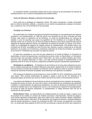 La Compañía también comercializa boletos para la gran mayoría de los promotores de eventos de
entretenimiento en vivo y centros de espectáculos de entretenimiento.


    Venta de Alimentos, Bebidas y Artículos Promocionales

    Como parte de su estrategia de integración vertical, CIE opera concesiones y locales comerciales
para la venta de alimentos, bebidas, y souvenirs en sus centros de espectáculos, parques de diversio-
nes, y eventos en vivo, en los territorios en los que opera.


    Complejo Las Américas

    De conformidad con el objetivo que tiene la Compañía de participar en una amplia gama de negocios
recreativos y de entretenimiento, en 1998 CIE obtuvo una concesión por 25 años, renovable por otros
25 años, para operar el Hipódromo de las Américas, un centro de entretenimiento con carreras de
caballos y cruce de apuestas que ocupa una superficie de 10.3 hectáreas en la Ciudad de México.
Además cuenta con un permiso por 25 años del Gobierno Mexicano para operar hasta 65 salas para la
captación de apuesta deportiva remota y la celebración de sorteos de números. En adición y de confor-
midad con la estrategia de asegurar los mejores centros de entretenimiento, CIE también obtuvo una
concesión por 50 años, renovables por otros 50 años más, siempre y cuando, al igual que en el caso del
hipódromo, se cumplan con los términos y condiciones contenidos en el título de concesión, que autoriza
el uso de las 41.4 hectáreas que circundan a la pista de carreras.

    En esta área, localizada en una zona de gran potencial en la Ciudad de México, la Compañía ha
desarrollado un centro de exposiciones y convenciones de primer orden, un Sports Book, un Yak electró-
nico de primer nivel (concepto conocido como “Royal Yak”), así como un parque temático para niños.
Asimismo, CIE considera desarrollar un hotel y una calle comercial basada en entretenimiento en los
siguientes años de la mano de recursos y experiencia probada de grupos empresariales especializados..

    HIPÓDROMO DE LAS AMÉRICAS. El Hipódromo de las Américas es la única pista profesional de carre-
ras de caballos autorizada por el Gobierno Mexicano para operar regularmente en la Ciudad de México.
Como la atracción principal del Complejo Las Américas, CIE ha mejorado la pista de carreras y reacondi-
cionado las secciones de asientos de plateas, tanto preferente como general y los establos.

    CIE reinauguró el Hipódromo de las Américas en marzo de 2000. En 2010, el Hipódromo de las Amé-
ricas realizó 1,872 carreras profesionales de caballos y recibió a cerca de 427 mil visitantes en la
temporada regular de carreras que corrió en el último año del 23 de enero al 19 de diciembre de 2010.

    Los ingresos del Hipódromo de las Américas se derivan principalmente de la captación de apuestas y
de boletos de acceso al mismo, así como de la venta y comercialización de concesiones para alimentos
y bebidas, la comercialización de patrocinios publicitarios, así como de derechos de transmisión de las
carreras de caballos que en sus instalaciones ocurren y de comisiones por captación de apuesta deporti-
va remota en salas de terceros operadores, no representando un riesgo financiero para CIE por la
conducción de esta actividad.

    SPORTS BOOKS Y YAKS.. Los Sports Books son establecimientos en donde se captan y operan cruce
de apuestas de los clientes en carreras de caballos nacionales e internacionales, carreras de galgos y
otros eventos deportivos profesionales, tales como fútbol soccer, fútbol americano, béisbol, básquetbol,
carreras de coches, boxeo, entre otros. El Yak electrónico son sorteos de números y símbolos llevados a
cabo de manera electrónica o manual. En noviembre de 2007, CIE anunció una asociación con Codere
S.A., en donde esta última adquirió el 49.0% de CIE Las Américas a cambio del 50.0% que mantenía en



                                                  43
 