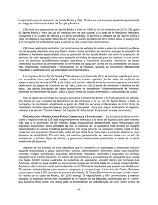 la asociación para la operación de Sports Books y Yaks. Codere es una empresa española especializada
en Juego en distintos territorios de Europa y América.

     CIE inició sus operaciones de Sports Books y Yaks en 1999. Al 31 de diciembre de 2010, CIE opera
52 Sports Books y Yaks (de las 65 licencias con las que cuenta) a lo largo de la República Mexicana,
incluyendo a la Ciudad de México y su zona conurbada. El permiso al amparo de los Sports Books y
Yaks no establece requisitos referentes en donde y cuando se deben de abrir dichos sitios, lo cual provee
a la Compañía de la flexibilidad para expandir su red y maximizar rendimientos.

    CIE tiene celebrados contratos con transmisores de señales de audio y video de contenido profesio-
nal de apuesta deportiva para sus Sports Books. Estos contratos de servicios incluyen la provisión de
software y hardware especializado para la operación de los Sports Books, así como la prestación de
servicios de valor agregado tales como asesoría en limites de apuestas para los clientes, lo cual contri-
buye en disminuir sensiblemente riesgos operativos y financieros asociados. Asimismo, se tienen
celebrados acuerdos de arrendamiento de terminales de juego con varios de los proveedores de equipo
más importantes, profesionales y reconocidos en la industria, quienes se encuentran debidamente
regulados y certificados por las autoridades correspondientes.

    Los ingresos de los Sports Books y Yaks derivan principalmente de (i) la comisión pagada por terce-
ros, conocidos como sportsbook runners, sobre los montos operados en las salas de captación de
apuesta deportiva remota de CIE, y de (ii) por una porción retenida sobre los montos operados durante la
celebración de juegos de números en los Yaks, junto con (iii) la venta de alimentos y bebidas en las
salas. Los gastos principales de estas operaciones se desprenden fundamentalmente de nóminas,
derechos de transmisión de audio, video y datos, rentas de locales arrendados y consumibles de Juego.

    Con el objeto de minimizar los riesgos asociados a lavado de dinero y al financiamiento de activida-
des ilícitas en sus unidades de Hipódromo de las Américas y de su red de Sports Books y Yaks; la
Compañía ha contratado anualmente a partir de 2004 los servicios profesionales de Kroll, firma de
consultoría mundial especializada en seguridad empresarial. (Para una mayor explicación al respecto,
referirse a la sección “Control Interno” del Capítulo III “Información Financiera” en este documento).

     ORGANIZACIÓN Y PROMOCIÓN DE FERIAS COMERCIALES Y EXPOSICIONES. La actividad de ferias comer-
ciales y exposiciones de CIE está mayoritariamente enfocada a la renta de espacio para tales eventos
más que a la promoción de los mismos. Estas producciones generalmente están relacionadas con
industrias específicas; como resultado de ello, el personal de la Compañía está dividido en equipos
especializados en ciertas industrias particulares. Por regla general, es necesario realizar hasta en tres
ocasiones una exposición determinada, antes de que dicha feria comercial o exposición alcance su nivel
deseado de rentabilidad. Por otro lado, los eventos generalmente se reservan hasta con un año de
anticipación y brindan flujos de efectivo y ganancias relativamente predecibles a través de la venta
adelantada de espacios.

    Algunos de los eventos de esta naturaleza que la Compañía ha organizado y promovido incluyen
aquellas relacionadas a yates, automóviles, turismo, administración, alimentos, sector auto-mecánico,
concreto, imagen, panificación, logísticas, electricidad, mobiliario, publicidad y seguridad. Su principal
ubicación es el Centro Banamex, un centro de convenciones y exposiciones de vanguardia que cuenta
con hasta 34,000 metros cuadrados de superficie de exposición, ubicado dentro del Complejo Las
Américas, donde su área central de exposiciones puede ser dividida hasta en 4 áreas independientes.
Asimismo, dicho recinto cuenta adicionalmente con 6,700 metros cuadrados que pueden ser divididos en
25 salones independientes para eventos, congresos y convenciones. La cocina del Centro Banamex
puede servir hasta 6,000 comidas de manera simultánea. El Centro Banamex es el mayor y más moder-
no recinto de su clase en México. En 2010 albergó 78 exposiciones y 874 convenciones y eventos
sociales. El segundo recinto más importante es el Palacio de los Deportes, conformado por el "Domo"
que funciona tanto como una arena para la presentación de espectáculos en vivo, como centro de


                                                   44
 
