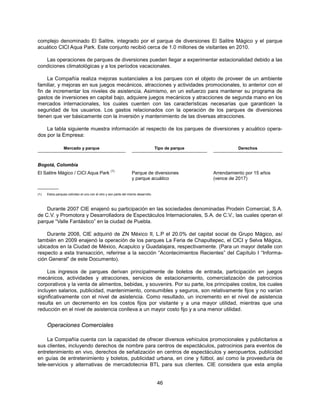 complejo denominado El Salitre, integrado por el parque de diversiones El Salitre Mágico y el parque
acuático CICI Aqua Park. Este conjunto recibió cerca de 1.0 millones de visitantes en 2010.

   Las operaciones de parques de diversiones pueden llegar a experimentar estacionalidad debido a las
condiciones climatológicas y a los períodos vacacionales.

     La Compañía realiza mejoras sustanciales a los parques con el objeto de proveer de un ambiente
familiar, y mejoras en sus juegos mecánicos, atracciones y actividades promocionales, lo anterior con el
fin de incrementar los niveles de asistencia. Asimismo, en un esfuerzo para mantener su programa de
gastos de inversiones en capital bajo, adquiere juegos mecánicos y atracciones de segunda mano en los
mercados internacionales, los cuales cuenten con las características necesarias que garanticen la
seguridad de los usuarios. Los gastos relacionados con la operación de los parques de diversiones
tienen que ver básicamente con la inversión y mantenimiento de las diversas atracciones.

    La tabla siguiente muestra información al respecto de los parques de diversiones y acuático opera-
dos por la Empresa:

                 Mercado y parque                                                   Tipo de parque             Derechos


Bogotá, Colombia
                                                   (1)
El Salitre Mágico / CICI Aqua Park                                Parque de diversiones              Arrendamiento por 15 años
                                                                  y parque acuático                  (vence de 2017)
__________
(1)   Estos parques colindan el uno con el otro y son parte del mismo desarrollo.



    Durante 2007 CIE enajenó su participación en las sociedades denominadas Prodein Comercial, S.A.
de C.V. y Promotora y Desarrolladora de Espectáculos Internacionales, S.A. de C.V., las cuales operan el
parque “Valle Fantástico” en la ciudad de Puebla.

    Durante 2008, CIE adquirió de ZN México II, L.P el 20.0% del capital social de Grupo Mágico, así
también en 2009 enajenó la operación de los parques La Feria de Chapultepec, el CICI y Selva Mágica,
ubicados en la Ciudad de México, Acapulco y Guadalajara, respectivamente. (Para un mayor detalle con
respecto a esta transacción, referirse a la sección “Acontecimientos Recientes” del Capítulo I “Informa-
ción General” de este Documento).

     Los ingresos de parques derivan principalmente de boletos de entrada, participación en juegos
mecánicos, actividades y atracciones, servicios de estacionamiento, comercialización de patrocinios
corporativos y la venta de alimentos, bebidas, y souvenirs. Por su parte, los principales costos, los cuales
incluyen salarios, publicidad, mantenimiento, consumibles y seguros, son relativamente fijos y no varían
significativamente con el nivel de asistencia. Como resultado, un incremento en el nivel de asistencia
resulta en un decremento en los costos fijos por visitante y a una mayor utilidad, mientras que una
reducción en el nivel de asistencia conlleva a un mayor costo fijo y a una menor utilidad.


      Operaciones Comerciales

     La Compañía cuenta con la capacidad de ofrecer diversos vehículos promocionales y publicitarios a
sus clientes, incluyendo derechos de nombre para centros de espectáculos, patrocinios para eventos de
entretenimiento en vivo, derechos de señalización en centros de espectáculos y aeropuertos, publicidad
en guías de entretenimiento y boletos, publicidad urbana, en cine y fútbol, así como la proveeduría de
tele-servicios y alternativas de mercadotecnia BTL para sus clientes. CIE considera que esta amplia


                                                                                     46
 