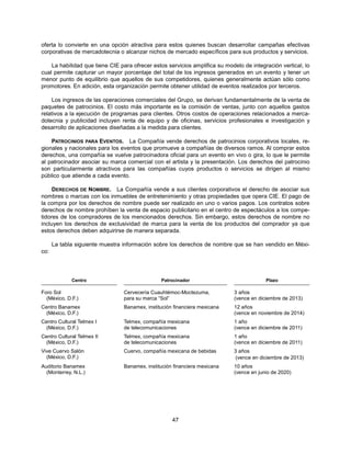 oferta lo convierte en una opción atractiva para estos quienes buscan desarrollar campañas efectivas
corporativas de mercadotecnia o alcanzar nichos de mercado específicos para sus productos y servicios.

    La habilidad que tiene CIE para ofrecer estos servicios amplifica su modelo de integración vertical, lo
cual permite capturar un mayor porcentaje del total de los ingresos generados en un evento y tener un
menor punto de equilibrio que aquellos de sus competidores, quienes generalmente actúan sólo como
promotores. En adición, esta organización permite obtener utilidad de eventos realizados por terceros.

     Los ingresos de las operaciones comerciales del Grupo, se derivan fundamentalmente de la venta de
paquetes de patrocinios. El costo más importante es la comisión de ventas, junto con aquellos gastos
relativos a la ejecución de programas para clientes. Otros costos de operaciones relacionados a merca-
dotecnia y publicidad incluyen renta de equipo y de oficinas, servicios profesionales e investigación y
desarrollo de aplicaciones diseñadas a la medida para clientes.

    PATROCINIOS PARA EVENTOS. La Compañía vende derechos de patrocinios corporativos locales, re-
gionales y nacionales para los eventos que promueve a compañías de diversos ramos. Al comprar estos
derechos, una compañía se vuelve patrocinadora oficial para un evento en vivo o gira, lo que le permite
al patrocinador asociar su marca comercial con el artista y la presentación. Los derechos del patrocinio
son particularmente atractivos para las compañías cuyos productos o servicios se dirigen al mismo
público que atiende a cada evento.

     DERECHOS DE NOMBRE. La Compañía vende a sus clientes corporativos el derecho de asociar sus
nombres o marcas con los inmuebles de entretenimiento y otras propiedades que opera CIE. El pago de
la compra por los derechos de nombre puede ser realizado en uno o varios pagos. Los contratos sobre
derechos de nombre prohíben la venta de espacio publicitario en el centro de espectáculos a los compe-
tidores de los compradores de los mencionados derechos. Sin embargo, estos derechos de nombre no
incluyen los derechos de exclusividad de marca para la venta de los productos del comprador ya que
estos derechos deben adquirirse de manera separada.

      La tabla siguiente muestra información sobre los derechos de nombre que se han vendido en Méxi-
co:




             Centro                            Patrocinador                              Plazo

Foro Sol                        Cervecería Cuauhtémoc-Moctezuma,            3 años
  (México, D.F.)                para su marca “Sol”                         (vence en diciembre de 2013)
Centro Banamex                  Banamex, institución financiera mexicana    12 años
 (México, D.F.)                                                             (vence en noviembre de 2014)
Centro Cultural Telmex I        Telmex, compañía mexicana                   1 año
 (México, D.F.)                 de telecomunicaciones                       (vence en diciembre de 2011)
Centro Cultural Telmex II       Telmex, compañía mexicana                   1 año
 (México, D.F.)                 de telecomunicaciones                       (vence en diciembre de 2011)
Vive Cuervo Salón               Cuervo, compañía mexicana de bebidas        3 años
  (México, D.F.)                                                             (vence en diciembre de 2013)
Auditorio Banamex               Banamex, institución financiera mexicana    10 años
  (Monterrey, N.L.)                                                         (vence en junio de 2020)




                                                    47
 