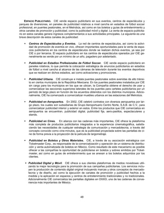ESPACIO PUBLICITARIO. CIE vende espacio publicitario en sus eventos, centros de espectáculos y
parques de diversiones, en paneles de publicidad rotativos a nivel cancha en estadios de fútbol soccer
profesional, en puentes peatonales, en el Metrobús, así como en los boletos y guías de entretenimiento y
otros canales de promoción y publicidad, como la publicidad móvil y digital. La venta de espacio publicita-
rio en estos canales genera ingresos complementarios a sus actividades principales. La siguiente es una
breve descripción de estos canales de publicidad:

       Centros de Espectáculos y Eventos. La red de centros de espectáculos, así como la activi-
        dad de promoción de eventos en vivo, ofrecen importantes oportunidades para la venta de espa-
        cios publicitarios en los centros de espectáculos donde se realizan dichos eventos, ya sea por
        CIE o por terceros. El espacio publicitario en los centros de espectáculos operados por CIE ge-
        neralmente se vende por un mínimo de un año, pagadero por adelantado.

       Publicidad en Estadios Profesionales de Fútbol Soccer. CIE vende espacio publicitario en
        paneles rotativos, lo que permite la colocación estratégica de anuncios publicitarios en estadios
        de fútbol a nivel cancha al alcance de las cámaras de televisión durante los eventos deportivos
        que se realizan en dichos estadios, así como activaciones y promociones.

       Publicidad Urbana. CIE construye e instala puentes peatonales sobre avenidas de alto tránsi-
        to en ciertos municipios de la República Mexicana. En los puentes peatonales instalados por CIE
        sin cargo para los municipios en los que se ubican, la Compañía obtiene el derecho de usar y
        comercializar las secciones superiores laterales de los puentes para carteles publicitarios por un
        período de largo plazo en función de los acuerdos obtenidos con los distintos municipios. Adicio-
        nalmente, CIE ha comenzado a comercializar muebles urbanos en las estaciones del Metrobús.

       Publicidad en Aeropuertos. En 2002, CIE celebró contratos con diversos aeropuertos por lar-
        go plazo, los cuales son subsidiarias de Grupo Aeroportuario Centro Norte, S.A.B. de C.V., para
        comercializar publicidad interior y exterior en estos. Entre los productos que CIE comercializa en
        aeropuertos se encuentran, publicidad digital, publicidad fija, aero-pasillos, espectaculares y
        stands.

       Publicidad en Cines. En alianza con las cadenas más importantes, CIE ofrece la plataforma
        más completa de productos publicitarios integrados a la experiencia cinematográfica, satisfa-
        ciendo las necesidades de cualquier estrategia de comunicación y mercadotecnia, a través del
        concepto conocido como cine-minutos, que es la publicidad proyectada sobre las pantallas de ci-
        ne de forma previa a la proyección de la película de largometraje.

       Publicidad en Boletos y Otros Materiales. CIE, a través de su asociación estratégica con
        Ticketmaster Corp., es responsable de la comercialización y operación de un sistema de distribu-
        ción y venta automatizada de boletos en México. Como resultado de este mecanismo es posible
        ofrecer a las compañías la oportunidad de publicitarse en boletos y sobres emitidos por Ticket-
        master, así como en guías de entretenimiento que se anexan a los boletos adquiridos por los
        clientes.

     Publicidad Digital y Móvil. CIE ofrece a sus clientes plataformas de medios novedosas utili-
      zando la mejor tecnología para la promoción de sus campañas publicitarias. Los servicios inclu-
      yen la producción de contenido digital original incluyendo marcas y otros conceptos de mercado-
      tecnia y de diseño, así como la ejecución de canales de promoción y publicidad hechos a la
      medida y la aplicación en espacios y centros de entretenimiento tradicionales y no tradicionales.
      Adicionalmente CIE comercializa las pantallas digitales en OXXO, una de las cadenas de conve-
      niencia más importantes de México.




                                                    48
 
