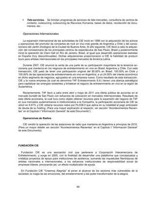   Tele-servicios. Se brindan programas de servicios de tele-mercadeo, consultoría de centros de
       contacto, outsourcing, outsourcing de Recursos Humanos, bases de datos, recolección de docu-
       mentos, etc.


    Operaciones Internacionales

     La expansión internacional de las actividades de CIE inició en 1998 con la adquisición de los activos
y operaciones del promotor de conciertos de rock en vivo más grande de Argentina y Chile y del conce-
sionario del Jardín Zoológico de la Ciudad de Buenos Aires. Al año siguiente, CIE llevó a cabo la adquisi-
ción del concesionario de los principales centros de espectáculos de Sao Paulo, Brasil y posteriormente
inició la operación de Claro Hall en Río de Janeiro, Brasil, al igual que desarrolló operaciones teatrales
en España (hoy descontinuadas). Dichas adquisiciones proporcionaron a CIE la habilidad de producir
tours para artistas internacionales en los principales mercados de América Latina.

    Durante 2007, CIE anunció la venta de una parte de su participación mayoritaria de la tenencia ac-
cionaria que mantenía en los negocios de entretenimiento en vivo en Brasil, Argentina y Chile. Con esta
transacción, CIE pasó de tener una participación original del 85.00% en Brasil, 100.00% en Chile y
100.00% de las operaciones de entretenimiento en vivo en Argentina, a un 24.00% del interés económico
en dicho segmento de negocios, agrupados en una empresa nueva. Como resultado de esta transacción,
CIE y la nueva empresa (la cual se denomina T4F Entretenimiento S.A.) tienen una alianza estratégica
para capitalizar las sinergias existentes y fortalecer el negocio de entretenimiento en vivo en la región de
Sudamérica.

    Recientemente, T4F llevó a cabo entre abril y mayo de 2011 una oferta pública de acciones en el
mercado bursátil de Sao Paulo con esfuerzos de colocación en mercados internacionales. Resultado de
esta oferta accionaria, la cual tuvo como objeto obtener recursos para la expansión del negocio de T4F
en sus mercados sudamericanos e institucionaliza a la Compañía, la participación accionaria de CIE se
ubicó en 9.81% y CIE obtiene recursos netos por Ps.638.0 que aplica en su totalidad al pago anticipado
de deuda de su holding. (Para una mayor explicación al respecto, ver sección “Acontecimientos Recien-
tes” en el Capítulo I “Información General” de este Documento”).

    Operaciones de Radios

    CIE vendió la operación de las estaciones de radio que mantenía en Argentina a principios de 2010.
(Para un mayor detalle ver sección “Acontecimientos Recientes” en el Capítulo I “Información General”
de este Documento).




FUNDACIÓN CIE

   Fundación CIE es una asociación civil que pertenece a Corporación Interamericana de
Entretenimiento, y surge en 2005, con la finalidad de desarrollar una plataforma que conceptualiza y
cristaliza proyectos de apoyo para instituciones de asistencia, sumando las inquietudes filantrópicas de
artistas nacionales e internacionales, a los esfuerzos institucionales de responsabilidad social de
empresas líderes, provocando así, un efecto multiplicador de ayuda.

  En Fundación CIE “Creamos Alegrías” al poner al alcance de los sectores más vulnerables de la
sociedad, la magia de las emociones, del entretenimiento y del poder transformador de la alegría.




                                                    49
 
