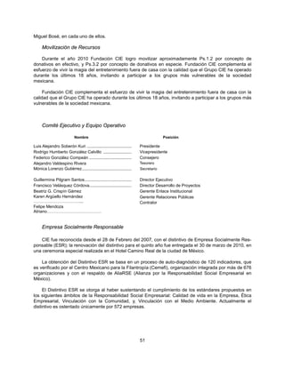 Miguel Bosé, en cada uno de ellos.

     Movilización de Recursos

    Durante el año 2010 Fundación CIE logro movilizar aproximadamente Ps.1.2 por concepto de
donativos en efectivo, y Ps.3.2 por concepto de donativos en especie. Fundación CIE complementa el
esfuerzo de vivir la magia del entretenimiento fuera de casa con la calidad que el Grupo CIE ha operado
durante los últimos 18 años, invitando a participar a los grupos más vulnerables de la sociedad
mexicana.

     Fundación CIE complementa el esfuerzo de vivir la magia del entretenimiento fuera de casa con la
calidad que el Grupo CIE ha operado durante los últimos 18 años, invitando a participar a los grupos más
vulnerables de la sociedad mexicana.



     Comité Ejecutivo y Equipo Operativo

                           Nombre                                                  Posición

Luis Alejandro Soberón Kuri ......................................    Presidente
Rodrigo Humberto González Calvillo ........................           Vicepresidente
Federico González Compeán ....................................        Consejero
Alejandro Valdespino Rivera                                           Tesorero
Mónica Lorenzo Gutiérrez ..........................................   Secretario

Guillermina Pilgram Santos ........................................   Director Ejecutivo
Francisco Velásquez Córdova....................................       Director Desarrollo de Proyectos
Beatriz G. Crispín Gámez                                              Gerente Enlace Institucional
Karen Argüello Hernández                                              Gerente Relaciones Públicas
……………………………...                                                        Contralor
Felipe Mendoza
Atriano…………………………………


     Empresa Socialmente Responsable

    CIE fue reconocida desde el 28 de Febrero del 2007, con el distintivo de Empresa Socialmente Res-
ponsable (ESR); la renovación del distintivo para el quinto año fue entregada el 30 de marzo de 2010, en
una ceremonia especial realizada en el Hotel Camino Real de la ciudad de México.

    La obtención del Distintivo ESR se basa en un proceso de auto-diagnóstico de 120 indicadores, que
es verificado por el Centro Mexicano para la Filantropía (Cemefi), organización integrada por más de 676
organizaciones y con el respaldo de AliaRSE (Alianza por la Responsabilidad Social Empresarial en
México).

     El Distintivo ESR se otorga al haber sustentando el cumplimiento de los estándares propuestos en
los siguientes ámbitos de la Responsabilidad Social Empresarial: Calidad de vida en la Empresa, Ética
Empresarial, Vinculación con la Comunidad, y, Vinculación con el Medio Ambiente. Actualmente el
distintivo es ostentado únicamente por 572 empresas.




                                                                      51
 