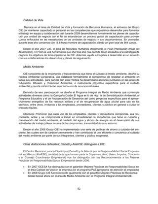 Calidad de Vida

      Destaca en el área de Calidad de Vida y formación de Recursos Humanos, el esfuerzo del Grupo
CIE por mantener capacitado al personal en las competencias que requerimos desarrollar para fomentar
el trabajo en equipo y colaboración; así durante 2009 desarrollamos formalmente los planes de capacita-
ción por unidad de negocio con el fin de estandarizar un proceso global de capacitación para proveer
cursos enfocados en las necesidades de las unidades de negocio y sus departamentos. En promedio,
durante este año contamos con 18.8 horas hombre de capacitación, dando un gran total de 564 cursos.

    Desde el año 2007 CIE, el área de Recursos Humanos implementó el PAD (Planeación Anual del
desempeño). El PAD es una herramienta que año tras año nos permite tener alineados a la estrategia de
negocio, los objetivos de todo el personal de CIE. Además, ayuda a los jefes a desarrollar en un acuerdo
con sus colaboradores los desarrollos y planes de seguimiento.


    Medio Ambiente

    CIE consciente de la importancia y trascendencia que tiene el cuidado al medio ambiente, diseñó su
Política Ambiental Corporativa, que establece formalmente el compromiso de respetar al ambiente en
todas sus actividades, para cumplir con esta Política ha desarrollado acciones puntuales en las áreas de
Educación, Difusión y Protección Ambiental, e instrumenta proyectos específicos para el cuidado
ambiental y para la minimización en el consumo de recursos naturales.

     Derivado de esa preocupación se diseño el Programa Integral de Medio Ambiente que contempla
actividades diversas como: la Campaña Cuidar El Agua es lo de Hoy, la de Sensibilización Ambiental, el
Programa Educativo y el de Recuperación de Desechos así como proyectos específicos para el aprove-
chamiento energético de los residuos sólidos y el de recuperación de agua pluvial para uso en los
servicios, entre otros, invitando a los empleados, proveedores, clientes y público en general a cuidar el
preciado líquido.

     Objetivos: Promover que cada uno de los empleados, clientes y proveedores comprenda, sea res-
ponsable, actúe y se comprometa a tomar en consideración la importancia que tiene el cuidado y
preservación del medio ambiente, el cuidado del agua y ahorro de energía en el desempeño de sus
actividades de trabajo y llevar a casa dicho compromiso, transmitiéndolo a su entorno.

    Desde el año 2006 Grupo CIE ha implementado una serie de políticas de ahorro y cuidado del am-
biente, las cuales son de carácter permanente y han contribuido al uso eficiente y conciencia al cuidado
del medio ambiente por parte de sus integrantes, clientes y público en general.


    Otras distinciones obtenidas; Cemefi y AliaRSE distinguen a CIE.

     El Centro Mexicano para la Filantropía (Cemefi) y la Alianza por la Responsabilidad Social Empresa-
rial en México (AliaRSE), (entidad de la que forman parte la Coparmex, Aval, Usem; Impulsa, Concamin
y el Consejo Coordinador Empresarial) nos ha distinguido con los Reconocimientos a las Mejores
Prácticas de Responsabilidad Social Empresarial desde 2006.

    •   En 2007 OCESA fue distinguida con el galardón Mejores Prácticas de Responsabilidad Social en
        el área Calidad de Vida en la empresa por el programa PAE (programa de atención al empleado)
    •   En 2008 Grupo CIE fue reconocido igualmente con el galardón Mejores Prácticas de Responsa-
        bilidad Social ahora en el área de Medio Ambiente con el Programa Integral Ambiental CIE.



                                                   52
 