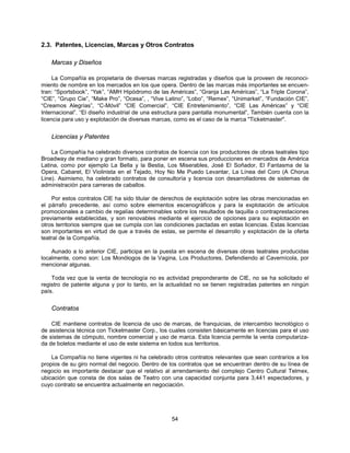 2.3. Patentes, Licencias, Marcas y Otros Contratos

    Marcas y Diseños

     La Compañía es propietaria de diversas marcas registradas y diseños que la proveen de reconoci-
miento de nombre en los mercados en los que opera. Dentro de las marcas más importantes se encuen-
tran: “Sportsbook”, “Yak”, “AMH Hipódromo de las Américas”, “Granja Las Américas”, “La Triple Corona”,
“CIE”, “Grupo Cie”, “Make Pro”, “Ocesa”, , “Vive Latino”, “Lobo”, “Remex”, “Unimarket”, “Fundación CIE”,
“Creamos Alegrías”, “C-Móvil” “CIE Comercial”, “CIE Entretenimiento”, “CIE Las Américas” y “CIE
Internacional”. “El diseño industrial de una estructura para pantalla monumental”, También cuenta con la
licencia para uso y explotación de diversas marcas, como es el caso de la marca "Ticketmaster".


    Licencias y Patentes

    La Compañía ha celebrado diversos contratos de licencia con los productores de obras teatrales tipo
Broadway de mediano y gran formato, para poner en escena sus producciones en mercados de América
Latina, como por ejemplo La Bella y la Bestia, Los Miserables, José El Soñador, El Fantasma de la
Opera, Cabaret, El Violinista en el Tejado, Hoy No Me Puedo Levantar, La Línea del Coro (A Chorus
Line). Asimismo, ha celebrado contratos de consultoría y licencia con desarrolladores de sistemas de
administración para carreras de caballos.

    Por estos contratos CIE ha sido titular de derechos de explotación sobre las obras mencionadas en
el párrafo precedente, así como sobre elementos escenográficos y para la explotación de artículos
promocionales a cambio de regalías determinables sobre los resultados de taquilla o contraprestaciones
previamente establecidas, y son renovables mediante el ejercicio de opciones para su explotación en
otros territorios siempre que se cumpla con las condiciones pactadas en estas licencias. Estas licencias
son importantes en virtud de que a través de estas, se permite el desarrollo y explotación de la oferta
teatral de la Compañía.

    Aunado a lo anterior CIE, participa en la puesta en escena de diversas obras teatrales producidas
localmente, como son: Los Monólogos de la Vagina, Los Productores, Defendiendo al Cavernícola, por
mencionar algunas.

    Toda vez que la venta de tecnología no es actividad preponderante de CIE, no se ha solicitado el
registro de patente alguna y por lo tanto, en la actualidad no se tienen registradas patentes en ningún
país.


    Contratos

    CIE mantiene contratos de licencia de uso de marcas, de franquicias, de intercambio tecnológico o
de asistencia técnica con Ticketmaster Corp., los cuales consisten básicamente en licencias para el uso
de sistemas de cómputo, nombre comercial y uso de marca. Esta licencia permite la venta computariza-
da de boletos mediante el uso de este sistema en todos sus territorios.

    La Compañía no tiene vigentes ni ha celebrado otros contratos relevantes que sean contrarios a los
propios de su giro normal del negocio. Dentro de los contratos que se encuentran dentro de su línea de
negocio es importante destacar que el relativo al arrendamiento del complejo Centro Cultural Telmex,
ubicación que consta de dos salas de Teatro con una capacidad conjunta para 3,441 espectadores, y
cuyo contrato se encuentra actualmente en negociación.




                                                  54
 