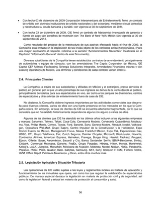 •   Con fecha 03 de diciembre de 2009 Corporación Interamericana de Entretenimiento firmo un contrato
    de crédito con diversas instituciones de crédito nacionales y del extranjero, mediante el cual consolida
    y reestructura su deuda bancaria y bursátil, con vigencia al 30 de septiembre de 2014.

•   Con fecha 03 de diciembre de 2009, CIE firmó un contrato de fideicomiso irrevocable de garantía y
    fuente de pago con derechos de reversión con The Bank of New York Mellon con vigencia al 30 de
    septiembre de 2014.

   Como resultado del proceso de la reestructura de sus pasivos efectuado hacia el final de 2009, la
Compañía está limitada en la disposición de las líneas objeto de los contratos arriba mencionados. (Para
una mayor explicación al respecto, referirse a la sección “Acontecimientos Recientes”, localizada en el
Capítulo I “Información General” dentro de este Documento).

   Diversas subsidiarias de la Compañía tienen establecidos contratos de arrendamiento principalmente
de automóviles y equipo de cómputo, con las arrendadoras The Capita Corporation de México, GE
Capital CEF México, Facileasing, Sinergia Soluciones Integrales, Arrendadora Financiera Inbursa y con
Leasing Operations de México. Los términos y condiciones de cada contrato varían entre sí.


2.4. Principales Clientes

    La Compañía, a través de sus subsidiarias y afiliadas en México y el extranjero, presta servicios al
público en general, por lo que un alto porcentaje de sus ingresos se deriva de la venta directa al público,
principalmente de boletos para sus espectáculos en vivo, así como a los parques de diversiones, centros
de espectáculos y otras ofertas de entretenimiento fuera de casa de CIE.

     No obstante, la Compañía obtiene ingresos importantes por las actividades comerciales que desarro-
lla para diversos clientes, varios de ellos con una fuerte presencia en los mercados en los que la Com-
pañía opera. Sin embargo, la base de clientes de CIE se encuentra altamente fragmentada, por lo que se
considera que no ha existido históricamente dependencia alguna con alguno o varios de ellos.

     Algunos de los clientes que CIE ha atendido en los últimos años incluyen a las siguientes empresas
y marcas: Banamex, Telmex, Telcel, Coca-Cola, Cervecería Modelo, Cervecería Cuauhtémoc Moctezu-
ma, Visa, Phillip Morris, Cemex, Toyota, Ford, Banorte, Sony, General Motors, Renault, Nestlé, Volkswa-
gen, Operadora Wal-Mart, Grupo Salpro, Centro Impulsor de la Construcción y la Habitación, Expo
Comm Events de México, Management Focus, Messe Frankfurt México, Expo Pak, Exposiciones Gav,
HSBC, CTI, Grupo Telefónica, Fiat, Zurich Seguros, Daimler Chrysler, Microsoft, Blockbuster, Novartis,
Continental Airlines, American Express, Heineken, Fravega, Burger King, Hewlett Packard, Peugeot,
Epson, Gillette, Bayer, Aeroméxico, Bacardí y Cía, Banco Santander Serfín, BBVA-Bancomer, Bimbo,
Citibank, Comercial Mexicana, Danone, FedEx, Grupo Posadas, Hérdez, Hilton, Honda, Honeywell,
Kellog’s, LALA, Liverpool, Maruchan, Mexicana de Aviación, Motorola, Nextel, Nissan, Nokia, Panasonic,
PepsiCo, Pfizer, Pirelli, Quaker State, Sabritas, Samsung, SKY, Sony, Unilever, ITESM, Ferrero Roche,
UVM, Office Depot, Petróleos Mexicanos, y Oxxo, entre otros muchos más.


2.5. Legislación Aplicable y Situación Tributaria

    Las operaciones de CIE están sujetas a las leyes y reglamentos locales en materia de operación y
funcionamiento de los inmuebles que opera, así como los que regulan la celebración de espectáculos
públicos. De manera especial destaca la legislación en materia de protección civil y de seguridad, así
como la legislación federal y estatal en materia de protección al consumidor y salud.



                                                     56
 