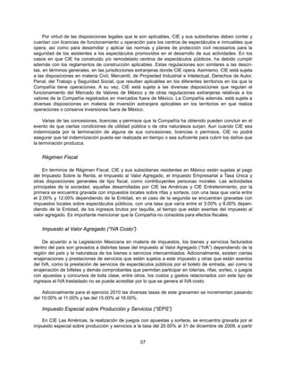 Por virtud de las disposiciones legales que le son aplicables, CIE y sus subsidiarias deben contar y
cuentan con licencias de funcionamiento u operación para los centros de espectáculos e inmuebles que
opera, así como para desarrollar y aplicar las normas y planes de protección civil necesarios para la
seguridad de los asistentes a los espectáculos promovidos en el desarrollo de sus actividades. En los
casos en que CIE ha construido y/o remodelado centros de espectáculos públicos, ha debido cumplir
además con los reglamentos de construcción aplicables. Estas regulaciones son similares a las descri-
tas, en términos generales, en las jurisdicciones extranjeras donde CIE opera. Asimismo, CIE está sujeta
a las disposiciones en materia Civil, Mercantil, de Propiedad Industrial e Intelectual, Derechos de Autor,
Penal, del Trabajo y Seguridad Social, que resultan aplicables en los diferentes territorios en los que la
Compañía tiene operaciones. A su vez, CIE está sujeta a las diversas disposiciones que regulan el
funcionamiento del Mercado de Valores de México y de otras regulaciones extranjeras relativas a los
valores de la Compañía registrados en mercados fuera de México. La Compañía además, está sujeta a
diversas disposiciones en materia de inversión extranjera aplicables en los territorios en que realiza
operaciones o conserva inversiones fuera de México.

     Varias de las concesiones, licencias y permisos que la Compañía ha obtenido pueden concluir en el
evento de que ciertas condiciones de utilidad pública o de otra naturaleza surjan. Aun cuando CIE sea
indemnizada por la terminación de alguna de sus concesiones, licencias o permisos, CIE no podrá
asegurar que tal indemnización pueda ser realizada en tiempo o sea suficiente para cubrir los daños que
la terminación produzca.


    Régimen Fiscal

    En términos de Régimen Fiscal, CIE y sus subsidiarias residentes en México están sujetas al pago
del Impuesto Sobre la Renta, el Impuesto al Valor Agregado, el Impuesto Empresarial a Tasa Única y
otras disposiciones generales de tipo fiscal, como contribuyentes personas morales. Las actividades
principales de la sociedad, aquellas desarrolladas por CIE las Américas y CIE Entretenimiento, por la
primera se encuentra gravada con impuestos locales sobre rifas y sorteos, con una tasa que varía entre
el 2.00% y 12.00% dependiendo de la Entidad, en el caso de la segunda se encuentran gravadas con
impuestos locales sobre espectáculos públicos, con una tasa que varía entre el 3.00% y 8.00% depen-
diendo de la Entidad, de los ingresos brutos por taquilla, al tiempo que están exentas del impuesto al
valor agregado. Es importante mencionar que la Compañía no consolida para efectos fiscales.


    Impuesto al Valor Agregado (“IVA Costo”)

    De acuerdo a la Legislación Mexicana en materia de impuestos, los bienes y servicios facturados
dentro del país son gravados a distintas tasas del Impuesto al Valor Agregado (“IVA”) dependiendo de la
región del país y la naturaleza de los bienes o servicios intercambiados. Adicionalmente, existen ciertas
enajenaciones y prestaciones de servicios que están sujetos a este impuesto y otras que están exentos
del IVA, como la prestación de servicios de espectáculos públicos por el boleto de entrada, así como la
enajenación de billetes y demás comprobantes que permitan participar en loterías, rifas, sorteo, o juegos
con apuestas y concursos de toda clase, entre otros, los costos y gastos relacionados con este tipo de
ingresos el IVA trasladado no se puede acreditar por lo que se genera el IVA costo.

    Adicionalmente para el ejercicio 2010 las diversas tasas de este gravamen se incrementan pasando
del 10.00% al 11.00% y las del 15.00% al 16.00%.

    Impuesto Especial sobre Producción y Servicios (“IEPS”)

   En CIE Las Américas, la realización de juegos con apuestas y sorteos, se encuentra gravada por el
impuesto especial sobre producción y servicios a la tasa del 20.00% al 31 de diciembre de 2009, a partir


                                                   57
 