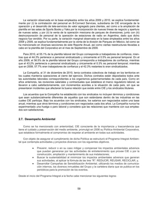 La variación observada en la base empleados entre los años 2009 y 2010, se explica fundamental-
mente por (i) la contratación del personal en B-Connect Services, subsidiaria de CIE encargada de la
operación y el desarrollo de tele-servicios de valor agregado para clientes, así como a la ampliación de
plantilla en las salas de Sports Books y Yaks por la incorporación de nuevas líneas de negocio y apertura
de nuevas salas; y por (ii) la venta de la operación mexicana de parques de diversiones; junto con (iii)
desincorporación de personal de la operación de estaciones de radio en Argentina, dado que dicho
negocio fue vendido. Por su parte, la variación marginal observada en la base empleados entre los años
2008 y 2009, se explica fundamentalmente por la venta de la división de Parques en México, tal como se
ha mencionado en diversas secciones de este Reporte Anual, así como ciertas reestructuras llevadas a
cabo en la plantilla del Corporativo en el mes de Septiembre de 2009.

    Para 2010, el 55.1% de la plantilla laboral del Grupo corresponde a trabajadores de confianza, mien-
tras que el 44.3% pertenece a personal sindicalizado y únicamente el 0.5% es personal temporal. En el
año 2009, el 56.5% de la plantilla laboral del Grupo correspondía a trabajadores de confianza, mientras
que el 43.2% pertenecía a personal sindicalizado y únicamente el 0.3% es personal temporal; mientras
que en 2008, 57.7% eran trabajadores de confianza y el 42.3% restantes lo eran sindicalizados.

     La Compañía, al 31 de diciembre de 2010, tenía contratos colectivos de trabajo en los territorios en
los cuales mantenía operaciones al cierre del ejercicio. Dichos contratos están depositados todos ante
las autoridades laborales correspondientes a los organismos gubernamentales de cada país. Como en
años anteriores, las revisiones salariales y contractuales que establece el marco regulatorio laboral, se
llevaron a cabo satisfactoriamente, con incrementos acordes a la situación de cada país, sin que se
presentaran incidentes que afectaran la buena relación que existe entre CIE y los sindicatos titulares.

    Los acuerdos que la Compañía ha establecido con los sindicatos no incluyen términos y condiciones
que sean substancialmente diferentes de aquellos que son estándares dentro de las industrias en las
cuales CIE participa. Bajo los acuerdos con los sindicatos, los salarios son negociados sobre una base
anual, mientras que otros términos y condiciones son negociados cada dos años. La Compañía nunca ha
experimentado una huelga o paro laboral y considera que las relaciones que mantiene con sus emplea-
dos son satisfactorias.


2.7. Desempeño Ambiental

    Como se ha mencionado con anterioridad, CIE consciente de la importancia y trascendencia que
tiene el cuidado y preservación del medio ambiente, promulgó en 2006 su Política Ambiental Corporativa,
que establece formalmente el compromiso de respetar al ambiente en todas sus actividades.

     Con objeto de asegurar el cumplimiento de dicha Política se estructuró el Programa Integral Ambien-
tal que contempla actividades y proyectos diversos con los siguientes objetivos.

            •   Prevenir, reducir o en su caso mitigar y compensar los impactos ambientales adversos
                que puedan generarse por las actividades de entretenimiento que provee CIE o por la
                construcción, ampliación y mantenimiento de sus instalaciones;
            •   Buscar la sustentabilidad al minimizar los impactos ambientales adversos que generan
                sus actividades, al aplicar la fórmula de las tres “R”: REDUCIR, REUSAR, RECICLAR; y,
            •   Desarrollar Campañas de Sensibilización Ambiental, utilizando los medios de comunica-
                ción internos, los diversos inmuebles del Grupo y la cartelera diaria que se publica en los
                periódicos para la promoción de los eventos.

Desde el inicio del Programa Integral a la fecha cabe mencionar los siguientes logros:



                                                    59
 