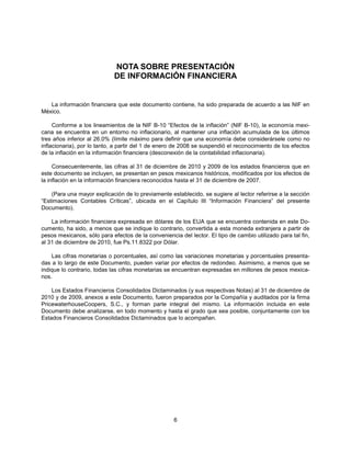 NOTA SOBRE PRESENTACIÓN
                             DE INFORMACIÓN FINANCIERA


   La información financiera que este documento contiene, ha sido preparada de acuerdo a las NIF en
México.

     Conforme a los lineamientos de la NIF B-10 “Efectos de la inflación” (NIF B-10), la economía mexi-
cana se encuentra en un entorno no inflacionario, al mantener una inflación acumulada de los últimos
tres años inferior al 26.0% (límite máximo para definir que una economía debe considerársele como no
inflacionaria), por lo tanto, a partir del 1 de enero de 2008 se suspendió el reconocimiento de los efectos
de la inflación en la información financiera (desconexión de la contabilidad inflacionaria).

     Consecuentemente, las cifras al 31 de diciembre de 2010 y 2009 de los estados financieros que en
este documento se incluyen, se presentan en pesos mexicanos históricos, modificados por los efectos de
la inflación en la información financiera reconocidos hasta el 31 de diciembre de 2007.

    (Para una mayor explicación de lo previamente establecido, se sugiere al lector referirse a la sección
“Estimaciones Contables Críticas”, ubicada en el Capítulo III “Información Financiera” del presente
Documento).

    La información financiera expresada en dólares de los EUA que se encuentra contenida en este Do-
cumento, ha sido, a menos que se indique lo contrario, convertida a esta moneda extranjera a partir de
pesos mexicanos, sólo para efectos de la conveniencia del lector. El tipo de cambio utilizado para tal fin,
al 31 de diciembre de 2010, fue Ps.11.8322 por Dólar.

    Las cifras monetarias o porcentuales, así como las variaciones monetarias y porcentuales presenta-
das a lo largo de este Documento, pueden variar por efectos de redondeo. Asimismo, a menos que se
indique lo contrario, todas las cifras monetarias se encuentran expresadas en millones de pesos mexica-
nos.

    Los Estados Financieros Consolidados Dictaminados (y sus respectivas Notas) al 31 de diciembre de
2010 y de 2009, anexos a este Documento, fueron preparados por la Compañía y auditados por la firma
PricewaterhouseCoopers, S.C., y forman parte integral del mismo. La información incluida en este
Documento debe analizarse, en todo momento y hasta el grado que sea posible, conjuntamente con los
Estados Financieros Consolidados Dictaminados que lo acompañan.




                                                    6
 