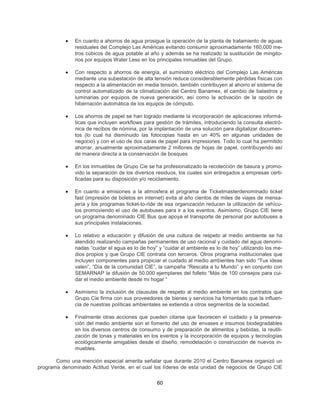 •   En cuanto a ahorros de agua prosigue la operación de la planta de tratamiento de aguas
               residuales del Complejo Las Américas evitando consumir aproximadamente 160,000 me-
               tros cúbicos de agua potable al año y además se ha realizado la sustitución de mingito-
               rios por equipos Water Less en los principales inmuebles del Grupo.

           •   Con respecto a ahorros de energía, el suministro eléctrico del Complejo Las Américas
               mediante una subestación de alta tensión reduce considerablemente pérdidas físicas con
               respecto a la alimentación en media tensión, también contribuyen al ahorro el sistema de
               control automatizado de la climatización del Centro Banamex, el cambio de balastros y
               luminarias por equipos de nueva generación, así como la activación de la opción de
               hibernación automática de los equipos de cómputo.

           •   Los ahorros de papel se han logrado mediante la incorporación de aplicaciones informá-
               ticas que incluyen workflows para gestión de trámites, introduciendo la consulta electró-
               nica de recibos de nómina, por la implantación de una solución para digitalizar documen-
               tos (lo cual ha disminuido las fotocopias hasta en un 40% en algunas unidades de
               negocio) y con el uso de dos caras de papel para impresiones. Todo lo cual ha permitido
               ahorrar, anualmente aproximadamente 2 millones de hojas de papel, contribuyendo así
               de manera directa a la conservación de bosques

           •   En los inmuebles de Grupo Cie se ha profesionalizado la recolección de basura y promo-
               vido la separación de los diversos residuos, los cuales son entregados a empresas certi-
               ficadas para su disposición y/o reciclamiento.

           •   En cuanto a emisiones a la atmosfera el programa de Ticketmasterdenominado ticket
               fast (impresión de boletos en internet) evita al año cientos de miles de viajes de mensa-
               jería y los programas ticket-to-ride de esa organización reducen la utilización de vehícu-
               los promoviendo el uso de autobuses para ir a los eventos. Asimismo, Grupo CIE tiene
               un programa denominado CIE Bus que apoya el transporte de personal por autobuses a
               sus principales instalaciones.

           •   Lo relativo a educación y difusión de una cultura de respeto al medio ambiente se ha
               atendido realizando campañas permanentes de uso racional y cuidado del agua denomi-
               nadas “cuidar el agua es lo de hoy” y “cuidar el ambiente es lo de hoy” utilizando los me-
               dios propios y que Grupo CIE contrata con terceros. Otros programa institucionales que
               incluyen componentes para propiciar el cuidado al medio ambientes han sido “Tus ideas
               valen”, “Día de la comunidad CIE”, la campaña “Rescata a tu Mundo” y en conjunto con
               SEMARNAP la difusión de 50,000 ejemplares del folleto “Más de 100 consejos para cui-
               dar el medio ambiente desde mi hogar “

           •   Asimismo la inclusión de clausulas de respeto al medio ambiente en los contratos que
               Grupo Cie firma con sus proveedores de bienes y servicios ha fomentado que la influen-
               cia de nuestras políticas ambientales se extienda a otros segmentos de la sociedad.

           •   Finalmente otras acciones que pueden citarse que favorecen el cuidado y la preserva-
               ción del medio ambiente son el fomento del uso de envases e insumos biodegradables
               en los diversos centros de consumo y de preparación de alimentos y bebidas, la reutili-
               zación de lonas y materiales en los eventos y la incorporación de equipos y tecnologías
               ecológicamente amigables desde el diseño, remodelación o construcción de nuevos in-
               muebles.

       Como una mención especial amerita señalar que durante 2010 el Centro Banamex organizó un
programa denominado Actitud Verde, en el cual los líderes de esta unidad de negocios de Grupo CIE


                                                  60
 
