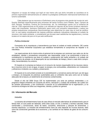 integraron un equipo de trabajo que logró en ese mismo año que dicho inmueble se convirtiera en la
primera organización latinoamericana en obtener la prestigiosa certificación internacional Earthcheck de
turismo sustentable.

         Cabe destacar que se reconoce a Earthcheck como el programa más grande del mundo de certi-
ficación diseñado específicamente para empresas del sector turístico como Hoteles, Spas, Campos de
Golf, Parques Temáticos, Centros de Convenciones, etc. Su metodología cuenta con la confianza de
más de 1,000 organizaciones en 60 países y es utilizada por algunas de las firmas turísticas internacio-
nales más importantes. Asimismo Earthcheck opera como una compañía independiente y realiza sus
propias evaluaciones comparativas (benchmarkings) para determinar en cada caso el nivel de certifica-
ción, lo cual realiza considerando las mejores prácticas auditando indicadores referentes al cuidado de
recursos y del medio ambiente, y considerando que de paso sean satisfechas las legislaciones y normas
locales en la materia del país en el que está certificando.


    Política Ambiental

    Consciente de la importancia y trascendencia que tiene el cuidado al medio ambiente, CIE cuenta
con una Política Ambiental Corporativa que establece formalmente el compromiso de respetar a la
naturaleza.

   Las repercusiones de la misma entre el personal de la empresa son promover que cada uno de los
empleados, clientes y proveedores comprenda, sea responsable, actúe y se comprometa a tomar en
consideración la importancia que tiene el cuidado y preservación del medio ambiente y el cuidado del
agua y ahorro de energía. en el desempeño de sus actividades de trabajo y llevar a casa dicho compro-
miso, transmitiéndolo a su entorno,

     El impacto en la empresa se traduce en el consumo de manera responsable de los recursos natura-
les e insumos como lo son el agua, el papel, la energía y los combustibles, utilizándolos con moderación
y eficiencia e invitando a su cuidado y preservación.

    El impacto en la comunidad consiste en la sensibilización y conciencia acerca del buen uso del agua
y energía y la búsqueda de prácticas sustentables para un ambiente más sano como son el manejo
adecuado de la basura y el abatimiento de emisiones contaminantes.

    Desde el año del 2006 Grupo CIE ha implementado una serie de políticas ambientales y un
programa integral ambiental con acciones de ahorro, educación y cuidado del ambiente, las cuales son
de carácter permanente, y han contribuido a avanzar en la sustentabilidad de la organización y a la
conciencia ecológica de todos sus integrantes, clientes y público en general.


2.8. Información del Mercado

    Industria

    La industria del entretenimiento fuera de casa ofrece al mercado alternativas de entretenimiento para el
tiempo libre, el cual puede ser dedicado, entre otras cosas, al cine, a eventos y recintos culturales, ferias
comerciales y convenciones, obras de teatro, conciertos, atracciones y parques de diversiones, y
eventos deportivos. La industria del entretenimiento fuera de casa depende de muchos factores, tales
como las condiciones generales de la economía, y los cambios en los hábitos de gasto de los consumi-
dores.



                                                     61
 