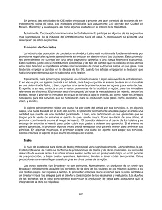 En general, las actividades de CIE están enfocadas a proveer una gran variedad de opciones de en-
tretenimiento fuera de casa. Los mercados principales que actualmente CIE atiende son Ciudad de
México, Monterrey y Guadalajara, así como algunas ciudades en el Interior de la República.

   Actualmente, Corporación Interamericana de Entretenimiento participa en algunos de los segmentos
más significativos de la industria del entretenimiento fuera de casa. A continuación se presenta una
descripción de estos segmentos.

    Promoción de Conciertos

    La industria de promoción de conciertos en América Latina está conformada fundamentalmente por
promotores regionales quienes generalmente se enfocan en atender una o dos ciudades. Estos promoto-
res generalmente no cuentan con una larga trayectoria operativa o una fuerza financiera substancial.
Estos factores, junto con la incertidumbre económica y de tipo de cambio que ha existido en los últimos
años, han detenido a importantes artistas internacionales de incluir a América Latina en sus giras. Esta
tendencia empezó a cambiar en la década de los 90, cuando los artistas empezaron a descubrir que
había una gran demanda aún no satisfecha en la región.

    Típicamente, para poder lograr programar un concierto musical o algún otro evento de entretenimien-
to en vivo o gira, un agente contrata a un artista, para luego organizar el evento de éste en un inmueble
en una determinada fecha, o bien, organizar una serie de presentaciones en lugares para varias fechas.
El agente, a su vez, contacta a uno o varios promotores de la localidad o región, para los inmuebles
relevantes en el evento. El promotor será el encargado de hacer la mercadotecnia del evento, vender los
boletos, rentar o proveer el inmueble en el que se llevará a cabo el evento, así como hacer los arreglos
necesarios para los servicios que se necesitarán para la producción local (tales como escenario, luz,
video, y sonido).

    El agente generalmente recibe una cuota fija por parte del artista por sus servicios, o, en algunos
casos, una cuota basada en el éxito del evento. El promotor normalmente aceptará pagar al artista una
cantidad que puede ser una cantidad garantizada, o bien, una participación en las ganancias que se
tengan por la venta de entradas al evento, la que resulte mayor. Como resultado de esto último, el
promotor comúnmente asume el riesgo del evento. El promotor determina el precio de los boletos y se
encarga de anunciar el evento para poder cubrir sus gastos y obtener una ganancia. Si el evento no
genera ganancias, el promotor algunas veces podrá renegociar una garantía menor para aminorar sus
pérdidas. En algunas instancias, el promotor acepta una cuota del agente para pagar sus servicios,
siendo entonces el agente el que asume los riesgos del evento.

    Teatro

     El nivel de asistencia para obras de teatro profesional varía significativamente. Generalmente, la ac-
tividad profesional de Teatro se conforma de producciones de drama y de obras musicales, así como del
desarrollo de nuevas obras. Las obras locales suelen contar con un presupuesto bajo, un corto período
de pre-producción, y bajos costos operativos. Asimismo, tienden a tener cortas temporadas. Estas
producciones raramente llegan a realizar giras en otros países de la región.

    Las obras teatrales tipo Broadway no son comunes. Normalmente, un productor de un show tipo
Broadway primeramente adquiere los derechos de la obra de los titulares de los mismos quienes a su
vez reciben pagos por regalías a cambio. El productor entonces reúne al elenco para la obra, contrata a
un director y hace los arreglos para el diseño y construcción de los escenarios y vestuarios. Los dueños
de los derechos de la obra generalmente supervisan la producción de cerca para asegurarse que la
integridad de la obra se respetará.



                                                    62
 