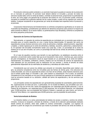 El productor entonces podrá contactar a un promotor local para la puesta en escena de la producción
en un mercado en particular. El promotor local deberá obtener el inmueble y proveer de todos los
servicios locales tales como la venta de boletos, contratar al personal local, proporcionar la publicidad de
la obra, así como pagar una garantía fija al productor del evento en vivo. El promotor puede, entonces,
recuperar la cantidad de la garantía además de los costos locales, a partir de los ingresos por venta de
boletos. Cualquier excedente en las ganancias por venta de entradas será repartido entre el productor y
el promotor.

    Corporación Interamericana de Entretenimiento no enfrenta competencia significativa en el sector de
musicales tipo Broadway, considerando que detenta los derechos exclusivos para producir la mayoría de
estos eventos en México. En el sector teatral, no perteneciente al tipo Broadway, enfrenta la competencia
de varios pequeños productores.

    Operación de Centros de Espectáculos

    Normalmente, un operador de centros de espectáculos es contratado por un promotor para rentar su
inmueble para un evento específico en una o varias fechas determinadas. El operador del centro de
espectáculos provee diversos servicios como venta de alimentos y bebidas, estacionamiento, seguridad,
y boletos, y recibe ingresos por la venta de alimentos y bebidas, souvenirs, patrocinios y estacionamien-
to. El operador del inmueble normalmente recibe una cuota fija, o bien, un porcentaje de la venta de
boletos por el uso del inmueble, así como un porcentaje del total de las ventas de alimentos y bebidas y
souvenirs.

   En el caso de aquellos eventos cuyo tamaño no sea significativo, se establecen acuerdos entre el
operador y el promotor sobre cuotas fijas que es el mecanismo más común, mientras que, para eventos
de gran envergadura, el mecanismo usual es aquel basado en un porcentaje de la venta de boletos.
Generalmente, los estadios, anfiteatros, arenas y teatros son los formatos de centros de espectáculos
más utilizados por los promotores para la realización de sus eventos, y donde el tamaño de estos
generalmente dependerá de los estimados de asistencia y naturaleza de cada evento.

     Considerando que son pocos los artistas que actuarán en mercados disponibles para realizar una
gira, se presenta competencia entre los inmuebles para las fechas de dichas giras. Una estructura de
costos favorable, así como la capacidad de atraer a los fans de los artistas, serán factores decisivos para
que el artista pueda elegir un inmueble u otro, para realizar su presentación. Por lo tanto, se presenta
competencia en los mercados en los que el Grupo participa en la actividad de operación de inmuebles, la
cual se encuentra basada en su ubicación, calidad del centro de espectáculos y de los servicios que
proporciona.

     Los principales centros de espectáculos son generalmente propiedad de autoridades gubernamenta-
les, organizaciones sin fines de lucro, o particulares. En la Ciudad de México, los inmuebles que com-
piten hoy en día con el Foro Sol, centro de espectáculos con capacidad para 60,000 personas, y con el
Palacio de los Deportes, con capacidad para 21,000 personas; son el Auditorio Nacional, con capacidad
para 10,000 personas, que es propiedad del Gobierno Federal, y operado por este mismo, así como la
Plaza de Toros México, con capacidad para 45,000 personas, que es propiedad de particulares.

    Venta Automatizada de Boletos

    La industria relativa a la venta automatizada de boletos de acceso a eventos y centros de entrete-
nimiento, involucra la recepción y llenado de órdenes, a través de la atención personalizada realizada
desde centros de contacto, sitios web, outlets en centros comerciales y taquillas. Los ingresos se
generan a partir de cargos de conveniencia que recibe el proveedor del servicio de venta de boletos, a



                                                    63
 