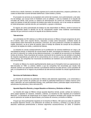 nombre de su cliente. Asimismo, se reciben ingresos por la venta de patrocinios y espacio publicitario, los
cuales se desarrollan durante llamadas telefónicas o sobre boletos y sobres.

    El proveedor de servicios es el propietario del control del inventario, de la administración y del siste-
ma de boletaje, que incluye tanto el hardware como el software, y esto es instalado en la taquilla del
inmueble del cliente. Esto provee un sistema de administración de control de inventario centralizado,
capaz de rastrear el total del inventario de boletos para todos los eventos, aún si las ventas se realizaron
en cierta temporada o período del año, por suscripción, a grupos o individuos.

    El negocio de venta automatizada de boletos ha sido desarrollado en México, donde el servicio ha
estado disponible desde la década de los 90. Actualmente existen otras boleteras automatizadas,
además de que continúa la venta en la taquilla de los distintos eventos.

    Tele-servicios

     Las actividades de CIE relativas a la oferta de tele-servicios en México incluyen programas de servi-
cio al cliente, tales como soporte técnico, respuesta a dudas sobre facturación, contestar dudas de
consumidores sobre información de productos y servicios, así como protección a fraudes con tarjetas de
crédito. Asimismo, se da la venta de soporte, para el manejo de órdenes de compra de los productos,
activación de tarjetas de crédito, y solicitud de órdenes.

    La industria ha crecido substancialmente con la proliferación de números telefónicos sin cargo y de
mercadotecnia directa, el desarrollo de nuevas bases de datos, tecnologías de sistemas y comunicación,
así como la reducción en costos de las telecomunicaciones, y la calidad de los servicios en los Estados
Unidos de América. Parte importante del reciente crecimiento de la industria ha sido también el resultado
de mayores expectativas por parte de los consumidores de un servicio y apoyo accesible a clientes. Al
mismo tiempo, las compañías han reconocido los beneficios de mantener una comunicación directa con
sus consumidores.

     El sector en México ha crecido significantemente desde que la Compañía inició sus operaciones de
tele-mercadeo en 1993. Lo anterior, debido a que las compañías han encontrado que resulta más
eficiente cambiar sus operaciones internas a proveedores externos de este servicio. Como resultado de
esto, la competencia en el negocio de proveeduría de tele-servicios también ha crecido significativamen-
te.

    Servicios de Publicidad en México

     La industria de servicios de publicidad en México está altamente segmentada, y se comercializa a
través de un gran número de canales que van desde la publicidad tradicional en medios masivos como
radio y televisión, así como publicidad impresa, cine, publicidad urbana, publicidad digital, lanzamientos y
activaciones de productos y otros vehículos BTL.

    Apuesta Deportiva Remota y Juegos Basados en Números y Símbolos en México

    La industria del Juego en México incluye apuesta deportiva remota, jai-alai, sorteos de números y
otros juegos basados en números, símbolos y loterías. La industria ha sido regulada por el Gobierno
Mexicano. La Secretaría de Gobernación es el órgano de gobierno facultado para otorgar las licencias
para la operación de locales de Sports Books y de sorteos de números y símbolos en México.

    Al igual que otros participantes regulares en la industria en México, CIE opera sus salas de captación
de apuesta deportiva remota y de celebración de sorteos de números y símbolos a lo largo del país,
atacando audiencias pertenecientes a diversos segmentos socioeconómicos. En 2005, el Gobierno


                                                     64
 