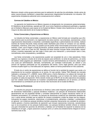 Mexicano otorgó a otros grupos permisos para la realización de este tipo de actividades, donde varios de
estos nuevos grupos mantienen y desarrollan operaciones integrándose formalmente a la industria. CIE
experimenta competencia adicional como consecuencia de lo anterior.

    Carreras de Caballos en México

    La operación de hipódromos en México requiere el otorgamiento de concesiones gubernamentales.
El Hipódromo de las Américas, operado por CIE, es el único hipódromo profesional autorizado y regulado
por el Gobierno Mexicano para operar en la Ciudad de México. Existen otros hipódromos en el país pero
ninguno de ellos está dentro de la Ciudad de México.

    Ferias Comerciales y Exposiciones en México

    La industria de ferias comerciales y exposiciones en México está formada por compañías que ofre-
cen servicios para la promoción y la organización de estos eventos. Las empresas, asociaciones y otras
organizaciones relacionadas a industrias o actividades específicas o patrocinadores de eventos, realizan
eventos de manera frecuente. Estos eventos están diseñados para entrar en contacto con sus clientes,
empleados, miembros, entre otros. Es posible que las partes antes mencionadas promuevan sus propios
eventos, o bien, que lo hagan a través de terceros, quienes puedan proveer los servicios de promoción y
organización, como es el caso de CIE. Ejemplos de estos eventos incluyen ferias comerciales, exposi-
ciones y eventos especiales que dan lugar a foros para una interacción y comunicación cara a cara,
normalmente, entre compradores y vendedores.

    Las ferias comerciales y las exposiciones pueden ser propiedad de uno o más operadores. Estos
obtienen sus ingresos a través de la renta de espacio para exhibición, la venta de patrocinios, y la venta
de boletos, todos pagados por adelantado. Cuando terceros administradores se involucran, éstos logran
una cuota por administración, derivada, normalmente, por contratos multi-anuales, en adición a una
porción de ingresos participada por los propietarios del evento. Como regla general, para que estos
eventos anuales logren su nivel adecuado de ingresos, deben al menos presentarse en tres ocasiones.

     El éxito de un centro de exposiciones se define en función de la cantidad de espacio que vende y la
importancia de los eventos realizados en el recinto. En ese sentido, Gallup TNS (Estudio de mercado
realizado a empresas D.F. y AMCM, marzo 2005) pone a Centro Banamex a la cabeza del mercado de
Ferias y Expos por ser la sede de los eventos más relevantes y por el número de metros cuadrados
ocupados en salas de exposición. Dicho estudio revela que el 99.0% de los altos ejecutivos encuestados
que han visitado Centro Banamex se muestran completamente satisfechos con el servicio y el 98.0%
recomendarían su contratación por ser el recinto más reconocido de la Ciudad de México.

    Parques de Diversiones

     La industria de parques de diversiones en América Latina está integrada generalmente por parques
de diversiones tradicionales y parques temáticos modernos. Los parques de diversiones tradicionales
generalmente son de propiedad familiar y consisten básicamente en juegos mecánicos dentro de un
ambiente carnavalesco. En contraste, los parques de diversiones modernos son diseñados alrededor de
uno o varios temas centrales que se aplican de manera consistente a todas las áreas que los integran,
incluyendo los juegos mecánicos, atracciones, el entretenimiento, alimentos y bebidas, y ambientación
en general. Los modernos parques temáticos también presentan típicamente una variedad de entreteni-
miento gratuito y horarios extendidos de operación que incluyen operaciones nocturnas, características
que no se encuentran en los parques tradicionales. Los parques temáticos también ofrecen al visitante
una gran diversidad de opciones de alimentos y bebidas con la finalidad de expandir la estancia de los
visitantes en el lugar, y lograr posicionar al parque como un centro de entretenimiento integral en funcio-
namiento todo el día.


                                                    65
 