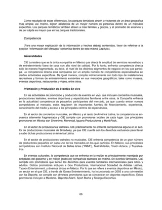 Como resultado de estas diferencias, los parques temáticos atraen a visitantes de un área geográfica
más amplia; así mismo, logran asistencia de un mayor número de personas dentro de un mercado
específico. Los parques temáticos también atraen a más familias y grupos, y el promedio de estancia y
de per cápita es mayor que en los parques tradicionales.


    Competencia

   (Para una mayor explicación de la información y hechos debajo contenidos, favor de referirse a la
sección “Información del Mercado” contenida dentro de este mismo Capítulo).

    Generalidades

     CIE considera que es la única compañía en México que ofrece la amplitud de servicios recreativos y
de entretenimiento fuera de casa con alto nivel de calidad. Por lo tanto, enfrenta competencia directa
sólo de manera fragmentada, es decir, al nivel de los distintos segmentos de negocio en los que partici-
pa. La competencia directa está compuesta por un amplio número de competidores especializados en
ciertas actividades específicas. De igual manera, compite indirectamente con todo tipo de instalaciones
recreativas y formas de entretenimiento existentes en sus mercados geográficos, tales como museos,
eventos deportivos, restaurantes y viajes, entre otros.

    Promoción y Producción de Eventos En vivo

    En las actividades de promoción y producción de eventos en vivo, que incluyen conciertos musicales,
producciones teatrales, eventos deportivos y espectáculos familiares entre otros, la Compañía enfrenta
en la actualidad competencia de pequeños participantes del mercado, ya que cuando entran nuevos
competidores al mercado, estos requieren de importantes fuentes de financiamiento, experiencia,
conocimiento del medio y acceso a los principales centros de espectáculos.

   En el sector de conciertos musicales, en México y el resto de América Latina, la competencia se en-
cuentra altamente fragmentada y CIE compite con promotores locales de cada lugar. Los principales
promotores en México son Showtime, Merensal, Iguana Producciones y Hard Rock.

     En el sector de producciones teatrales, CIE prácticamente no enfrenta competencia alguna en el sec-
tor de producciones musicales de Broadway, ya que CIE cuenta con los derechos exclusivos para llevar
a cabo dichas producciones en América Latina.

    En el sector de producciones teatrales no musicales, CIE enfrenta competencia de un gran número
de productores pequeños en cada uno de los mercados en los que participa. En México, sus principales
competidores son Instituto Nacional de Bellas Artes (“INBA”), Teatralidades, Visión Azteca, y Trupetea-
tros.

    En eventos culturales, la competencia que se enfrenta en la región es principalmente manejada por
entidades del gobierno y en menor grado por compañías teatrales del mismo. En eventos familiares, CIE
compite con promotores que tienen los derechos para eventos familiares internacionales para niños y
adultos. Dichos promotores incluyen a Gou Productores, Internacional Sociedad de Artistas Latinos,
Tycoon Entertainment, y diversos circos en México. Por lo que se refiere a eventos deportivos en México,
un sector en el que CIE, a través de Ocesa Entretenimiento, ha incursionado en 2005 a una coinversión
con As Deporte, se compite con diversos promotores que se concentran en deportes específicos. Estos
promotores incluyen a Mextenis, Deportes Martí, Sport Marks y Sinergia Deportiva.




                                                  66
 