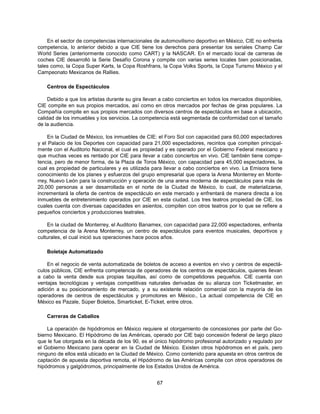 En el sector de competencias internacionales de automovilismo deportivo en México, CIE no enfrenta
competencia, lo anterior debido a que CIE tiene los derechos para presentar los seriales Champ Car
World Series (anteriormente conocido como CART) y la NASCAR. En el mercado local de carreras de
coches CIE desarrolló la Serie Desafío Corona y compite con varias series locales bien posicionadas,
tales como, la Copa Super Karts, la Copa Roshfrans, la Copa Volks Sports, la Copa Turismo México y el
Campeonato Mexicanos de Rallies.

    Centros de Espectáculos

     Debido a que los artistas durante su gira llevan a cabo conciertos en todos los mercados disponibles,
CIE compite en sus propios mercados, así como en otros mercados por fechas de giras populares. La
Compañía compite en sus propios mercados con diversos centros de espectáculos en base a ubicación,
calidad de los inmuebles y los servicios. La competencia está segmentada de conformidad con el tamaño
de la audiencia.

     En la Ciudad de México, los inmuebles de CIE: el Foro Sol con capacidad para 60,000 espectadores
y el Palacio de los Deportes con capacidad para 21,000 espectadores, recintos que compiten principal-
mente con el Auditorio Nacional, el cual es propiedad y es operado por el Gobierno Federal mexicano y
que muchas veces es rentado por CIE para llevar a cabo conciertos en vivo. CIE también tiene compe-
tencia, pero de menor forma, de la Plaza de Toros México, con capacidad para 45,000 espectadores, la
cual es propiedad de particulares y es utilizada para llevar a cabo conciertos en vivo. La Emisora tiene
conocimiento de los planes y esfuerzos del grupo empresarial que opera la Arena Monterrey en Monte-
rrey, Nuevo León para la construcción y operación de una arena moderna de espectáculos para más de
20,000 personas a ser desarrollada en el norte de la Ciudad de México, lo cual, de materializarse,
incrementará la oferta de centros de espectáculo en este mercado y enfrentará de manera directa a los
inmuebles de entretenimiento operados por CIE en esta ciudad. Los tres teatros propiedad de CIE, los
cuales cuenta con diversas capacidades en asientos, compiten con otros teatros por lo que se refiere a
pequeños conciertos y producciones teatrales.

    En la ciudad de Monterrey, el Auditorio Banamex, con capacidad para 22,000 espectadores, enfrenta
competencia de la Arena Monterrey, un centro de espectáculos para eventos musicales, deportivos y
culturales, el cual inició sus operaciones hace pocos años.

    Boletaje Automatizado

    En el negocio de venta automatizada de boletos de acceso a eventos en vivo y centros de espectá-
culos públicos, CIE enfrenta competencia de operadores de los centros de espectáculos, quienes llevan
a cabo la venta desde sus propias taquillas, así como de competidores pequeños. CIE cuenta con
ventajas tecnológicas y ventajas competitivas naturales derivadas de su alianza con Ticketmaster, en
adición a su posicionamiento de mercado, y a su existente relación comercial con la mayoría de los
operadores de centros de espectáculos y promotores en México., La actual competencia de CIE en
México es Pazale, Súper Boletos, Smarticket, E-Ticket, entre otros.

    Carreras de Caballos

    La operación de hipódromos en México requiere el otorgamiento de concesiones por parte del Go-
bierno Mexicano. El Hipódromo de las Américas, operado por CIE bajo concesión federal de largo plazo
que le fue otorgada en la década de los 90, es el único hipódromo profesional autorizado y regulado por
el Gobierno Mexicano para operar en la Ciudad de México. Existen otros hipódromos en el país, pero
ninguno de ellos está ubicado en la Ciudad de México. Como contenido para apuesta en otros centros de
captación de apuesta deportiva remota, el Hipódromo de las Américas compite con otros operadores de
hipódromos y galgódromos, principalmente de los Estados Unidos de América.


                                                   67
 