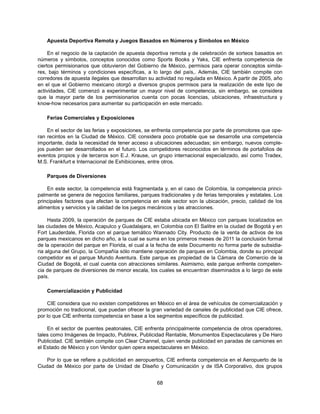 Apuesta Deportiva Remota y Juegos Basados en Números y Símbolos en México

     En el negocio de la captación de apuesta deportiva remota y de celebración de sorteos basados en
números y símbolos, conceptos conocidos como Sports Books y Yaks, CIE enfrenta competencia de
ciertos permisionarios que obtuvieron del Gobierno de México, permisos para operar conceptos simila-
res, bajo términos y condiciones específicas, a lo largo del país,. Además, CIE también compite con
corredores de apuesta ilegales que desarrollan su actividad no regulada en México. A partir de 2005, año
en el que el Gobierno mexicano otorgó a diversos grupos permisos para la realización de este tipo de
actividades, CIE comenzó a experimentar un mayor nivel de competencia, sin embargo, se considera
que la mayor parte de los permisionarios cuenta con pocas licencias, ubicaciones, infraestructura y
know-how necesarios para aumentar su participación en este mercado.

    Ferias Comerciales y Exposiciones

    En el sector de las ferias y exposiciones, se enfrenta competencia por parte de promotores que ope-
ran recintos en la Ciudad de México. CIE considera poco probable que se desarrolle una competencia
importante, dada la necesidad de tener acceso a ubicaciones adecuadas; sin embargo, nuevos comple-
jos pueden ser desarrollados en el futuro. Los competidores reconocidos en términos de portafolios de
eventos propios y de terceros son E.J. Krause, un grupo internacional especializado, así como Tradex,
M.S. Frankfurt e Internacional de Exhibiciones, entre otros.

    Parques de Diversiones

    En este sector, la competencia está fragmentada y, en el caso de Colombia, la competencia princi-
palmente se genera de negocios familiares, parques tradicionales y de ferias temporales y estatales. Los
principales factores que afectan la competencia en este sector son la ubicación, precio, calidad de los
alimentos y servicios y la calidad de los juegos mecánicos y las atracciones.

     Hasta 2009, la operación de parques de CIE estaba ubicada en México con parques localizados en
las ciudades de México, Acapulco y Guadalajara, en Colombia con El Salitre en la ciudad de Bogotá y en
Fort Lauderdale, Florida con el parque temático Wannado City. Producto de la venta de activos de los
parques mexicanos en dicho año, a la cual se suma en los primeros meses de 2011 la conclusión formal
de la operación del parque en Florida, el cual a la fecha de este Documento no forma parte de subsidia-
ria alguna del Grupo, la Compañía sólo mantiene operación de parques en Colombia, donde su principal
competidor es el parque Mundo Aventura. Este parque es propiedad de la Cámara de Comercio de la
Ciudad de Bogotá, el cual cuenta con atracciones similares. Asimismo, este parque enfrente competen-
cia de parques de diversiones de menor escala, los cuales se encuentran diseminados a lo largo de este
país.

    Comercialización y Publicidad

    CIE considera que no existen competidores en México en el área de vehículos de comercialización y
promoción no tradicional, que puedan ofrecer la gran variedad de canales de publicidad que CIE ofrece,
por lo que CIE enfrenta competencia en base a los segmentos específicos de publicidad.

    En el sector de puentes peatonales, CIE enfrenta principalmente competencia de otros operadores,
tales como Imágenes de Impacto, Publirex, Publicidad Rentable, Monumentos Espectaculares y De Haro
Publicidad. CIE también compite con Clear Channel, quien vende publicidad en paradas de camiones en
el Estado de México y con Vendor quien opera espectaculares en México.

    Por lo que se refiere a publicidad en aeropuertos, CIE enfrenta competencia en el Aeropuerto de la
Ciudad de México por parte de Unidad de Diseño y Comunicación y de ISA Corporativo, dos grupos


                                                  68
 