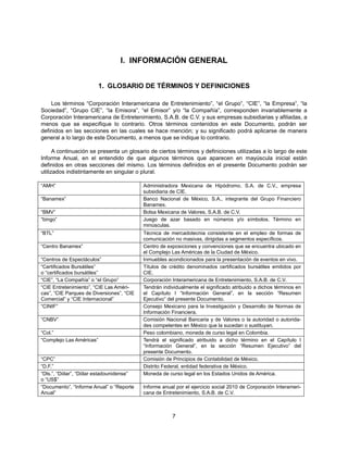 I. INFORMACIÓN GENERAL


                          1. GLOSARIO DE TÉRMINOS Y DEFINICIONES

    Los términos “Corporación Interamericana de Entretenimiento”, “el Grupo”, “CIE”, “la Empresa”, “la
Sociedad”, “Grupo CIE”, “la Emisora”, “el Emisor” y/o “la Compañía”, corresponden invariablemente a
Corporación Interamericana de Entretenimiento, S.A.B. de C.V. y sus empresas subsidiarias y afiliadas, a
menos que se especifique lo contrario. Otros términos contenidos en este Documento, podrán ser
definidos en las secciones en las cuales se hace mención; y su significado podrá aplicarse de manera
general a lo largo de este Documento, a menos que se indique lo contrario.

      A continuación se presenta un glosario de ciertos términos y definiciones utilizadas a lo largo de este
Informe Anual, en el entendido de que algunos términos que aparecen en mayúscula inicial están
definidos en otras secciones del mismo. Los términos definidos en el presente Documento podrán ser
utilizados indistintamente en singular o plural.

“AMH”                                      Administradora Mexicana de Hipódromo, S.A. de C.V., empresa
                                           subsidiaria de CIE.
“Banamex”                                  Banco Nacional de México, S.A., integrante del Grupo Financiero
                                           Banamex.
“BMV”                                      Bolsa Mexicana de Valores, S.A.B. de C.V.
“bingo”                                    Juego de azar basado en números y/o símbolos. Término en
                                           minúsculas.
“BTL”                                      Técnica de mercadotecnia consistente en el empleo de formas de
                                           comunicación no masivas, dirigidas a segmentos específicos.
“Centro Banamex”                           Centro de exposiciones y convenciones que se encuentra ubicado en
                                           el Complejo Las Américas de la Ciudad de México.
“Centros de Espectáculos”                  Inmuebles acondicionados para la presentación de eventos en vivo.
“Certificados Bursátiles”                  Títulos de crédito denominados certificados bursátiles emitidos por
o “certificados bursátiles”                CIE.
“CIE”, “La Compañía” o “el Grupo”          Corporación Interamericana de Entretenimiento, S.A.B. de C.V.
“CIE Entretenimiento”, “CIE Las Améri-     Tendrán individualmente el significado atribuido a dichos términos en
cas”, “CIE Parques de Diversiones”, “CIE   el Capítulo I “Información General”, en la sección “Resumen
Comercial” y “CIE Internacional”           Ejecutivo” del presente Documento.
“CINIF”                                    Consejo Mexicano para la Investigación y Desarrollo de Normas de
                                           Información Financiera.
“CNBV”                                     Comisión Nacional Bancaria y de Valores o la autoridad o autorida-
                                           des competentes en México que la sucedan o sustituyan.
“Col.”                                     Peso colombiano, moneda de curso legal en Colombia.
“Complejo Las Américas”                    Tendrá el significado atribuido a dicho término en el Capítulo I
                                           “Información General”, en la sección “Resumen Ejecutivo” del
                                           presente Documento.
“CPC”                                      Comisión de Principios de Contabilidad de México.
“D.F.”                                     Distrito Federal, entidad federativa de México.
“Dls.”, “Dólar”, “Dólar estadounidense”    Moneda de curso legal en los Estados Unidos de América.
o “US$”
“Documento”, “Informe Anual” o “Reporte    Informe anual por el ejercicio social 2010 de Corporación Interameri-
Anual”                                     cana de Entretenimiento, S.A.B. de C.V.



                                                       7
 