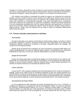 probada en el manejo y desarrollo de estos conceptos por parte de dichos eventuales aliados estratégi-
cos. (Para un mayor detalle al respecto, referirse a las secciones “Historia y Desarrollo de la Compañía” y
“Descripción del Negocio”, ambas contenidas en el Capítulo II “La Compañía” de este Documento).

     CIE mantiene como política la contratación de pólizas de seguros con compañías de reconocido
prestigio, solvencia y solidez financiera en los mercados en los cuales opera, pólizas a través de las que
cubre riesgos asociados a su base de activos. En particular, CIE mantiene seguros del tipo y por los
montos que considera son comercialmente razonables y que están disponibles para su contratación
dentro de la industria en la cual participa, los cuales son contratados a compañía de probada experiencia
y con las competencias razonables para cubrir los riesgos inherentes a las operaciones y a la adminis-
tración de la Compañía. Chartis Compañía de Seguros, Royal Sun Alliance, Qualitas, Fianzas Aserta, y
Seguros Inbursa, fungen como las empresas con las cuales el Grupo ha contratado históricamente
dichas pólizas de seguros.


2.11. Proceso Judiciales, Administrativos o Arbitrales

    Normatividad

    El negocio está sujeto a una extensa normatividad de carácter federal, estatal y municipal en materia
de licencias, aprobación y permisos, incluyendo aquellos que están relacionados con la operación de
instalaciones públicas, protección al consumidor y de salud y seguridad pública. Sin embargo, CIE
cumple con la normatividad aplicable.

    Muchas de las concesiones de la Compañía, así como sus licencias y permisos pueden llegar a ter-
minarse anticipadamente en el caso de verificarse alguna violación o incumplimiento a las condiciones
establecidas en cada caso, así como por causas de utilidad pública o por actos de la autoridad.


    Quejas del Consumidor

     Aunque la Empresa está sujeta a procedimientos legales en el curso ordinario de sus negocios, par-
ticularmente en lo relacionado con las quejas de consumidores, no es de esperarse que estos procedi-
mientos, ya sea de manera individual o colectiva, pudieran tener un efecto adverso importante en la
actividad, la situación financiera o los resultados de operación de CIE.


    Juicios Laborales

    A mayo de 2011, CIE) y algunas subsidiarias han sido demandadas ante las Juntas de Conciliación y
Arbitraje, juicios de los cuales los que se consideran relevantes se hace una mención especial en el
presente reporte, el resto de los juicios que son un total de 266, se estima que puedan tener una contin-
gencia en su conjunto hasta por la cantidad de Ps.80.0 (millones de pesos) teniendo CIE y subsidiarias
una provisión para contingencias en juicios laborales de aproximadamente Ps.14.6 (millones de pesos).


    Arrendamiento del Teatro Orfeón

    El 13 de septiembre de 1996, Operadora de Centros de Espectáculos, S.A. de C.V. (“OCESA”), la
subsidiaria que participa en la operación de centros de espectáculos, celebró un contrato de operación
con Servicios y Estacionamientos Públicos, S.A. de C.V., respecto al Teatro Orfeón, un teatro de la
Ciudad de México con capacidad para 2,126 espectadores. El contrato de operación otorgó a OCESA
esta facultad para operar por un año, prorrogable por un período adicional de seis años, sujeto a que


                                                    72
 
