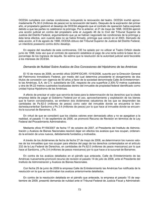 OCESA cumpliera con ciertas condiciones, incluyendo la renovación del teatro. OCESA invirtió aproxi-
madamente Ps.30.0 (millones de pesos) en la renovación del teatro. Después de la expiración del primer
año, el propietario gestionó el desalojo de OCESA alegando que el contrato de operación había expirado
debido a que las partes no celebraron la prórroga. Por lo anterior, el 21 de mayo de 1998, OCESA ejerció
una acción judicial en contra del propietario ante el Juzgado 46 de lo Civil del Tribunal Superior de
Justicia del Distrito Federal, argumentando que ya se habían negociado las condiciones de la prórroga y
ésta tenia efectos, aún cuando ésta no se había firmado, prórroga que venció en el 2003. Derivado de
esta acción, el 8 de agosto de 1998, OCESA obtuvo del Tribunal Superior de Justicia del Distrito Federal,
un interdicto posesorio contra dicho desalojo.

    En espera del resultado de esta controversia, CIE ha optado por no utilizar el Teatro Orfeón desde
junio de 1998, toda vez que el contrato de operación establece el pago de una renta sobre la base de un
porcentaje de los ingresos de taquilla. Se estima que la resolución de la autoridad judicial será favorable
a los intereses de OCESA.


    Demanda de Nulidad Sobre Avalúos de Dos Concesiones del Hipódromo de las Américas

     El 10 de marzo de 2006, se emitió oficio DGPIF/DCAR.-1016/2006, suscrito por la Dirección General
del Patrimonio Inmobiliario Federal, por medio del cual determina procedente el otorgamiento de dos
títulos de concesión con vigencia de 50 años a favor de la sociedad denominada Calle de Entretenimien-
to las Américas, S.A. de C.V. subsidiaria de CIE, respecto de una superficie 2,305.72 metros cuadrados
y otra de 94.22 metros cuadrados localizadas dentro del inmueble de propiedad federal identificado como
unidad hípica Hipódromo de las Américas.

     A efecto de precisar el valor que serviría de base para la determinación de los derechos que la citada
empresa debía de pagar al Gobierno Federal por el uso, aprovechamiento y explotación de los bienes
que le fueron concesionados, se emitieron dos dictámenes valuatorios de los que se desprenden las
cantidades de Ps.62.0 (millones de pesos) como valor del inmueble donde se encuentra la tien-
da/restaurante/bar Sanborns y Ps.3.4 (millones de pesos) por lo que hace al inmueble donde se encuen-
tra la sucursal de Banamex, S.A.

     En virtud de que se consideró que los citados valores eran demasiado altos y no se apegaban a la
realidad, el pasado 11 de septiembre de 2006, se promovió Recurso de Revisión en términos de la Ley
Federal del Procedimiento Administrativo.

     Mediante oficio P/159/2007 de fecha 17 de octubre de 2007, el Presidente del Instituto de Adminis-
tración y Avalúos de Bienes Nacionales resolvió dejar sin efectos los avalúos que nos ocupan, ordenan-
do la emisión de unos nuevos, debidamente fundados y motivados.

    A través de los dictámenes de fecha de fecha 27 de mayo de 2008, se determinaron los nuevos valo-
res de los inmuebles que nos ocupan para efectos del pago de los derechos contemplados en el artículo
232 de la Ley Federal de Derechos, en cantidades de Ps.62.0 (millones de pesos mexicanos) por lo que
hace al Sanborns, y Ps.3.4 (millones de pesos mexicanos) por lo que hace a la sucursal de Banamex.

     En contra de los avalúos detallados en el párrafo que antecede, Calle de Entretenimiento de las
Américas nuevamente promovió recurso de revisión el pasado 14 de julio de 2008, ante el Presidente del
Instituto de Administración y Avalúos de Bienes Nacionales.

    Con fecha 29 de junio de 2009 la empresa Calle de Entretenimiento las Américas fue notificada de la
resolución en la que se confirmaban los avalúos anteriormente detallados.

    En contra de la resolución detallada en el párrafo que antecede, la empresa el pasado 15 de sep-
tiembre de 2009, presentó demanda de nulidad ante el Tribunal Federal de Justicia Fiscal y Administrati-


                                                    73
 